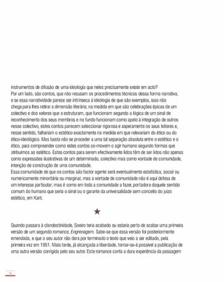 instrumentos de difusão de uma ideologia que neles precisamente existe em acto?
Por um lado, são contos, que não recusam os procedimentos técnicos dessa forma narrativa,
e se essa narratividade parece ser intrínseca à ideologia de que são exemplos, isso não
chega para lhes retirar a dimensão literária; na medida em que são celebrações épicas de um
colectivo e dos valores que o estruturam, que funcionam segundo a lógica de um sinal de
reconhecimento dos seus membros e no fundo funcionam como apelo à integração de outros
nesse colectivo, estes contos parecem seleccionar rigorosa e asperamente os seus leitores e,
nesse sentido, falhariam o estético exactamente na medida em que relevariam do ético ou do
ético-ideológico. Mas basta não se proceder a uma tal separação absoluta entre o estético e o
ético, para compreender como estes contos co-movem o agir humano segundo formas que
atribuímos ao estético. Estes contos para serem efectivamente lidos têm de ser lidos não apenas
como expressões ilustrativas de um determinado, colectivo mas como vontade de comunidade,
intenção de construção de uma comunidade.
Essa comunidade de que os contos são factor agente será eventualmente estatística, social ou
numericamente minoritária ou marginal, mas a vontade de comunidade não é aqui defesa de
um interesse particular; mas é como em toda a comunidade a fazer, portadora daquele sentido
comum do humano que seria o sinal ou o garante da universalidade sem conceito do juízo
estético, em Kant.
*
Quando passara à clandestinidade, Soeiro teria acabado ou estaria perto de acabar uma primeira
versão de um segundo romance, Engrenagem. Sabe-se que essa versão foi posteriormente
emendada, e que o seu autor não dera por terminado o texto que veio a ser editado, pela
primeira vez em 1 951 . Mais tarde, já alcançada a liberdade, tornar-se-á possível a publicação de
uma outra versão corrigida pelo seu autor. Este romance conta a dura experiência da passagem
56
-
 