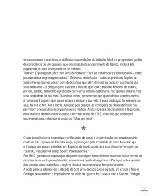 de camponeses a operários, a violência das condições do trabalho fabril e o progressivo ganhar
de consciência de um operário, que em situação de encerramento da fábrica, incita à luta
organizada os seus companheiros de trabalho.
Também Engrenagem, abre com uma dedicatória: "Para os trabalhadores sem trabalho - rodas
paradas duma engrenagem caduca". Se insisto neste facto - todas as principais ficções de
Soeiro Pereira Gomes abrem com dedicatórias que além do mais se dedicam aos heróis das
suas narrativas - é porque quero avançar a ideia de que todo o trabalho ficcional do autor é,
por ele, sentido, entendido e praticado como uma intensa dedicatória, não apenas literária, mas
uma dedicatória da sua vida. Quando o lemos, percebemos que quem dedica aqueles contos
e romances é alguém que assim estava a dedicar a sua vida. E essa dedicação foi extrema, ou
seja, foi até ao fim. Até à morte. Atingido pela doença, as condições de clandestinidade não
permitiam o necessário acompanhamento médico. Ainda regressa discretamente à legalidade,
mas era tarde demais e morre quase a terminar o ano de 1 949, esse ano que começara
escrevendo, mas referindo-se a outros, "Mais um herói".
o seu funeral foi uma expressiva manifestação de pesar e de admiração pelo revolucionário
caído na luta. O povo de Alhandra exigiu a passagem pela localidade do carro funerário que
o transportava para o cemitério em Espinho, de modo a prestar a sua última homenagem ao
"querido, inesquecível amigo Soeiro Pereira Gomes."
Em 1 949, goradas as esperanças daqueles que algum tempo tinham esperado que a derrota do
nazi-fascismo, na II guerra Mundial, acarretaria a queda do regime em Portugal, sob a pressão
das democracias ocidentais, o regime fascista recompunha-se temporariamente.
A noite parecia adensar-se: a década de 50 é uma década dura e agreste. Era criada a Nato e
Portugal era admitido: o imperialismo no início da "guerra fria" dava a mão a Salazar. Portugal
57
-
 