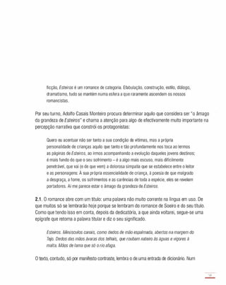 ficção, Esteiros é um romance de categoria. Efabulação, construção, estilo, diálogo,
dramatismo, tudo se mantém numa esfera a que raramente ascendem os nossos
romancistas.
Por seu turno, Adolfo Casais Monteiro procura determinar aquilo que considera ser "o âmago
da grandeza de Esteiros" e chama a atenção para algo de efectivamente muito importante na
percepção narrativa que constrói os protagonistas:
Quero eu acentuar não ser tanto a sua condição de vítimas, mas a própria
personalidade de crianças aquilo que tanto e tão profundamente nos toca ao lermos
as páginas de Esteiros, ao irmos acompanhando a evolução daqueles jovens destinos;
é mais fundo do que o seu sofrimento - é a algo mais escuso, mais dificilmente
penetrável, que vai (e de que vem) a dolorosa simpatia que se estabelece entre o leitor
e as personagens: À sua própria essencialidade de criança, à poesia de que malgrado
a desgraça, a fome, os sofrimentos e as carências de toda a espécie, eles se revelam
portadores. Aí me parece estar o âmago da grandeza de Esteiros.
2.1 . O romance abre com um título: uma palavra não muito corrente na língua em uso. De
que muitos só se lembrarão hoje porque se lembram do romance de Soeiro e do seu título.
Como que tendo isso em conta, depois da dedicatória, a que ainda voltarei, segue-se uma
epígrafe que retoma a palavra titular e diz o seu significado.
Esteiros. Minúsculos canais, como dedos de mão espalmada, abertos na margem do
Tejo. Dedos das mãos ávaras dos telhais, que roubam nateiro às águas e vigores à
malta. Mãos de lama que só o rio afaga.
O texto, contudo, só por manifesto contraste, lembra o de uma entrada de dicionário. Num
59
-
 