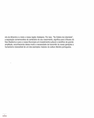 vila de Alhandra e a toda a nossa região ribatejana. Por isso, "Na Esteira da Liberdade",
a exposição comemorativa do centenário do seu nascimento, significa para o Museu do
Neo-Realismo e para o nosso Município um investimento cultural e científico de grande
amplitude, reconhecendo desse modo a necessidade de transmitir às novas gerações o
humanismo inexcedível de um dos exemplos maiores da cultura literária portuguesa.
6
-
 