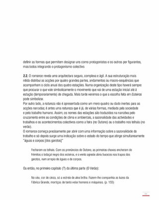 definir as formas que permitem designar uns como protagonistas e os outros por figurantes,
mas todos integrando o protagonismo colectivo.
2.2. O romance revela uma arquitectura segura, complexa e ágil. A sua estruturação mais
nítida distribui as acções por quatro grandes partes, andamentos ou macro-sequências que
acompanham o ciclo anual das quatro estações. Numa organização deste tipo haverá sempre
que procurar o que vale simbolicamente o movimento que vai de uma estação inicial até á
estação (temporariamente) de chegada. Mais tarde veremos o que a escolha feita em Esteiros
pode simbolizar.
Por outro lado, a natureza não é apresentada como um mero quadro ou dado inertes para as
acções narradas; é antes uma natureza que é já, de várias formas, mediada pela sociedade
e pelo trabalho humano. Assim, os nomes das estações são traduzidos na narrativa pelo
cruzamento entre as condições de clima e ambientais, a sazonalidade das actividades e
trabalhos e os acontecimentos colectivos como a feira (no Outono) ou o trabalho nos telhais (no
verão).
O romance começa precisamente por abrir com uma informação sobre a sazonalidade do
trabalho e só depois surge uma indicação sobre o estado do tempo que atinge simultaneamente
"águas e corpos [dos garotos] "
Fecharam os telhais. Com os prenúncios de Outono, as primeiras chuvas encheram de
frémitos o lodaçal negro dos esteiros, e o vento agreste abriu buracos nos trapos dos
garotos, num arrepio de águas e de corpos.
Ou então, no primeiro capítulo (?) da última parte (O Verão):
No céu, cor de cinza, só a estrela de alva brilha. Fazem-lhe companhia as luzes da
Fábrica Grande, mortiças de tanto velar homens e máquinas. (p. 1 55)
63
-
 