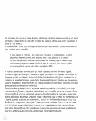 Ao contraste entre a cor de cinza do céu e o brilho da estrela de alva acrescenta-se um outro
contraste, o desse brilho e o carácter mortiço das luzes da fábrica, que assim reduplicam o
valor da "cor de cinza".
A violência física brutal do trabalho pode dizer-se que instrumentaliza o sol como um factor
seu, mais do que o contrário.
A faina redobra de violência - e o sol também. Reverbera no metal das pás e no corte
das lamas; entontece. Porém, mais do que a faina e o sol, os olhos do Zé Vicente
abrasam o esteiro todo. Sente-se o corpo suados dos valadores, que se curvam mais e
mais, como que a pedir sombra e clemência. Mas, ali e em redor, só o corpo do patrão
projecta mancha de sombra sobre a terra escaldante. (230)
A violência da faina atrai a violência do sol. Neste segmento narrativo entretanto algo se
acrescenta e procura descrição; os corpos, e aquilo que mais abrasa o esteiro são os olhos do
(pequeno patrão), que vigia os ritmos do trabalho. Introduzida a mediação do trabalho sobre a
natureza, de seguida chegamos a esse factor da estrutura técnica do trabalho, que é a presença
vigilante do patrão ou do contramestre. Os corpos suados pedem sombra e clemência, mas só o
patrão projecta sombra (e não clemência).
Constantemente ao longo do texto, a voz que enuncia os acidentes do mundo ficcional opera
nas suas descrições estas figuras da contaminação entre o social e humano e a natureza. Essa
contaminação da natureza pelo social, pelo ponto de vista socialmente marcado, é fortemente
exibida a propósito das cheias. Enquanto "[elas] cobriam de água os olhos dos camponeses, há
"a gente que veio da cidade, em automóveis", assistir ao "formidável espectáculo" (1 02- 03).
Em Esteiros começa-se o contar pelo Outono e acaba-se no Verão. Este modo de inscrever
a ciclicidade do tempo natural, parece marcar uma progressão orientada entre a estação
intermédia da decadência até à estação que tomaríamos como representando a natureza na
sua força pletórica que geralmente associamos à máxima potência solar.
 