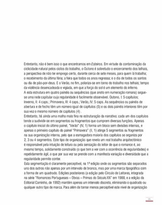 Entretanto, não é bem isso o que encontramos em Esteiros. Em virtude da contaminação da
ciclicidade natural pelos ciclos do trabalho, o Outono é sobretudo o encerramento dos telhais,
a perspectiva de não ter emprego certo, durante cerca de sete meses, para quem lá trabalha;
o recebimento da última féria; a feira que todos os anos regressa; e o dia de todos os santos
ou dia de pão-por-deus. E o Verão, no fim, polariza-se em torno do trabalho nos telhais; tempo
da violência desencadeada e vigiada, em que a força do sol é um elemento do inferno.
A esta estrutura em quatro painéis ou sequências (que anoto em numeração romana) segue­
se uma rede capitular cuja regularidade é facilmente observável. Outono, I: 5 capítulos;
Inverno, II: 4 caps.; Primavera, III: 4 caps.; Verão, IV: 5 caps. As sequências ou painéis de
abertura e de fecho têm um número igual de capítulos (5) e os dois painéis interiores têm por
sua vez o mesmo número de capítulos (4) .
Entretanto, há ainda uma malha mais fina na estruturação da narrativa: cada um dos capítulos
tende a sudividir-se em segmentos ou fragmentos que cumprem diversas funções. Apenas
o capítulo inicial do último painel, "Verão" (IV, 1 ) forma um bloco sem divisões internas, e
apenas o primeiro capítulo do painel "Primavera" (II, 1 ) atinge 5 segmentos ou fragmentos
na sua organização interna, pelo que a esmagadora maioria dos capítulos se organiza por
2, 3 ou 4 segmentos. Este tipo de organização que revela um real trabalho arquitectónico
é responsável pela intuição de leitura ou pela sensação do leitor de que o romance é, ao
mesmo tempo, solidamente construído (o que tem a ver com a ocorrência de regularidades) e
repetidamente ágil, o que por sua vez se prende com a manifesta variação e diversidade que a
regularidade permite conter.
Esta segmentação é claramente perceptível, na 1 a edição onde os segmentos são separados
uns dos outros não apenas por um intervalo de branco, mas por uma marca tipográfica com
a forma de um quadrado. Edições posteriores (a edição pelo Círculo de Leitores, integrada
na série "Romances Portugueses - Obras - Primas do Século XX" em 1 988, e a edição da
Editorial Caminho, de 1 992) mantêm apenas um intervalo discreto, eliminando o quadrado ou
qualquer outro tipo de marca. Para além de tornar menos perceptível este nível de organização
65
-
 