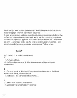 da narrativa, por vezes acontece que se a fronteira entre dois segmentos coincide com uma
mudança de página o intervalo especial pode desaparecer.
A seguir apresenta-se um quadro que concentra as indicações sobre a segmentação narrativa
de Esteiros e integra as frases que abrem cada um dos referidos fragmentos (submetidas a
actualização ortográfica). A opção pela inclusão dessas frases tem a ver com a possibilidade
de, sendo a segmentação um dos aspectos curiosos da estrutura do romance, ficar o leitor
com a informação rigorosa do que era essa segmentação na 1 a edição do livro.
Quadro A
[I] OUTONO (1 3 - 76 = 64pp; 1 1 fragmentos)
1
-
1 . Fecharam os telhais.
- 2. No último sábado os moços do Telhai Grande receberam a féria com gritos de
contentamento.
2
- 1 . De manhã quando os silvos das fábricas sobressaltavam todos os lares, Madalena ia
encostar-se ao postigo, no beco do Mirante.
- 2. Madalena e o filho subiram a escadaria enorme [. . .]
3
- 1 . A Feira era no fim da vila, rente à Estrada.
- 2. Gaitinhas avistou Gineto logo à entrada da Feira,
66
-
 