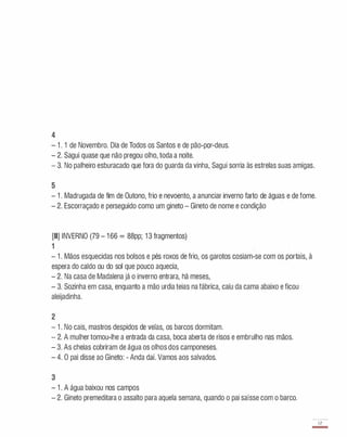 4
- 1 . 1 de Novembro. Dia de Todos os Santos e de pão-par-deus.
- 2. Sagui quase que não pregou olho, toda a noite.
- 3. No palheiro esburacado que fora do guarda da vinha, Sagui sorria às estrelas suas amigas.
5
- 1 . Madrugada de fim de Outono, frio e nevoento, a anunciar inverno farto de águas e de fome.
- 2. Escorraçado e perseguido como um gineto - Gineto de nome e condição
[II] INVERNO (79 - 1 66 = 88pp; 1 3 fragmentos)
1
- 1 . Mãos esquecidas nos bolsos e pés roxos de frio, os garotos cosiam-se com os portais, à
espera do caldo ou do sol que pouco aquecia,
- 2. Na casa de Madalena já o inverno entrara, há meses,
- 3. Sozinha em casa, enquanto a mão urdia teias na fábrica, caíu da cama abaixo e ficou
aleijadinha.
2
- 1 . No cais, mastros despidos de velas, os barcos dormitam.
- 2. A mulher tomou-lhe a entrada da casa, boca aberta de risos e embrulho nas mãos.
- 3. As cheias cobriram de água os olhos dos camponeses.
- 4. O pai disse ao Gineto: - Anda daí. Vamos aos salvados.
3
- 1 . A água baixou nos campos
- 2. Gineto premeditara o assalto para aquela semana, quando o pai saísse com o barco.
67
-
 