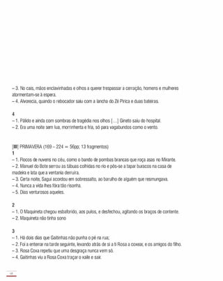 - 3. No cais, mãos enclavinhadas e olhos a querer trespassar a cerração, homens e mulheres
atormentam-se à espera.
- 4. Alvorecia, quando o rebocador saiu com a lancha do Zé Pirica e duas bateiras.
4
- 1 . Pálido e ainda com sombras de tragédia nos olhos [. . .] Gineto saiu do hospital.
- 2. Era uma noite sem lua, morrinhenta e fria, só para vagabundos como o vento.
[III] PRIMAVERA (1 69 - 224 = 56pp; 1 3 fragmentos)
1
- 1 . Flocos de nuvens no céu, como o bando de pombas brancas que roça asas no Mirante.
- 2. Manuel do Bote serrou as tábuas colhidas no rio e pôs-se a tapar buracos na casa de
madeira e lata que a ventania derruíra.
- 3. Certa noite, Sagui acordou em sobressalto, ao barulho de alguém que resmungava.
- 4. Nunca a vida lhes fõra tão risonha.
- 5. Dias venturosos aqueles.
2
- 1 . O Maquineta chegou esbaforido, aos pulos, e desfechou, agitando os braços de contente.
- 2. Maquineta não tinha sono
3
- 1 . Há dois dias que Gaitinhas não punha o pé na rua;
- 2. Foi a enterrar na tarde seguinte, levando atrás de si a ti Rosa a coxear, e os amigos do filho.
- 3. Rosa Coxa repetiu que uma desgraça nunca vem só.
- 4. Gaitinhas viu a Rosa Coxatraçar o xaile e sair.
68
-
 