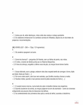 4
- 1 . Andou por ali, entre destroços, mãos atrás das costas e cabeça pendente.
- 2. Os valadores embarcaram no comboio correio em Alfarelos, depois de um dia inteiro de
preparos e recomendações.
[IV] VERÃO (227 - 298 = 72pp; 1 2 fragmentos)
1
- 1 . Os saveiros apagaram as luzes.
2
- 1 . Como te chamas? - perguntou Zé Vicente, com as folhas de ponto, nas mãos.
- 2. À noite, o bando do Gineto juntou-se na Taberna Desportiva.
- 3. À hora do almoço, engulido o último naco de pão, os moços foram tomar banho
3
- 1 . Corpo dobrado, suor a pingar, andaram dois dias naquela tarefa de carregar o forno, tijolo
por tijolo, fiada por fiada [. . .]
- 2. Foi numa noite assim, sem luar nem estrelas, que Zarôlho mandou chamar a malta.
- 3. Noutras noites, quando o luar parecia escorrer pelas escadas do forno [. . .]
4
- 1 . O cavalo branco morreu, numa tarde de calor e trabalho intenso nos engenhos.
- 2. Quando souberam da venda, os moços julgaram-se em dia alumiado - como se chamava
antigamente aos poucos dias de descanso nos telhais.
- 3. Ao contentamento dos primeiros dias após a venda do telhai, sucedeu o desânimo.
69
-
 