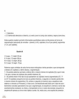 5
- 1 . Setembro.
- 2. O telhai está silencioso e deserto, e o vento zune no caniço dos esteiros, negros como breu.
Estes quadros revelam portanto informações quantitativas sobre os três planos da forma de
segmentação (estrutural) da narrativa - paineis (I a IV); capítulos (4 ou 5 por painel); segmentos
(1 a 5, por capítulo).
Quadro B
I: 5 caps., 1 1 segm; 64 pp.
II: 4 caps; 1 3 segm; 88 pp.
III: 4 caps; 1 3 segm; 56 pp.
IV: 5 caps; 1 2 segm. 72 pp.
Podemos agora sintetizar de outra forma essas indicações e tentar perceber a que corresponde
a divisão em capítulos e, dentro destes, a segmentação.:
1 - Os painéis extremos (primeiro e último) têm o mesmo número de capítulos (5) o que é mais
1 do que o número de capítulos dos painéis interiores (4).
2 - Os painéis inicial e final são os que apresentam os capítulos menos segmentados (O I, 1 1
e o IV 1 2 capítulos) enquanto de novo os painéis interiores, o segundo e o terceiro painéis têm
o mesmo número de segmentos (1 3), embora o segundo (o Inverno) seja a sequência mais
extensa e o terceiro (a Primavera), a mais curta. Correlacionado este dado com o tipo de acon­
tecimentos narrados apercebemo-nos que a segmentação, na sequência II, demora o narrar dos
acontecimentos nucleares: as cheias, a tempestade no rio e o roubo das laranjas; enquanto na
sequência III apressa ou torna mais rápido o contar. Há, neste caso, uma espécie de pulveriza-
70
-
 