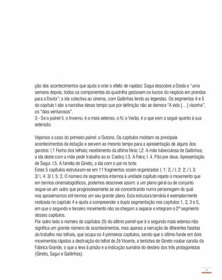ção dos acontecimentos que ajuda a criar o efeito de rapidez: Sagui descobre a Doida e "uma
semana depois, todos os componentes da quadrilha gastavam os lucros do negócio em prendas
para a Doida"; a ida colectiva ao cinema, com Gaitinhas lendo as legendas. Os segmentos 4 e 5
do capítulo I são a narrativa desse tempo Que por definição não se demora "A vida [. . .] risonha",
os "dias venturosos".
3 - Se o painel II, o Inverno, é o mais extenso, o IV, o Verão, é o que vem a seguir quanto à sua
extensão.
Vejamos o caso do primeiro painel: o Outono. Os capítulos moldam os principais
acontecimentos da estação e servem ao mesmo tempo para a apresentação de alguns dos
garotos: 1,1 Fecho dos telhais; recebimento da última féria; 1,2. A mãe tuberculosa de Gaitinhas;
a ida deste com a mãe pedir trabalho ao sr. Castro; 1.3. A Feira; I. 4. Pão por deus. Apresentação
de Sagui. 1.5. A família de Gineto, a ida com o pai no bote.
Estes 5 capítulos estruturam-se em 1 1 fragmentos assim organizados I, 1 : 2; / I, 2: 2; / I, 3:
2/ I, 4: 3/ I, 5: 2. O número de segmentos internos à unidade capítulo repete o movimento que
em termos cinematográficos, podemos descrever assim: a um plano geral ou de conjunto
segue-se um outro que progressivamente se vai concentrando numa personagem da qual
nos aproximamos até termos um seu grande plano. Esta estrutura ternária é exemplarmente
realizada no capítulo 4 e ajuda a compreender a dupla segmentação nos capítulos 1 , 2, 3 e 5,
em que o segundo e terceiro movimento não se chegam a separar e integram o 2° segmento
desses capítulos.
Por outro lado o número de capítulos (5) do último painel que é o segundo mais extenso não
significa um grande número de acontecimentos, mas apenas a narração de diferentes facetas
do trabalho nos telhais, que ocupa os 4 primeiros capítulos, sendo que o último funde em dois
movimentos rápidos a destruição do telhai de Zé Vicente, a tentativa de Gineto roubar carvão da
Fábrica Grande, o que o leva à prisão e a indicação sumária do destino dos três protagonistas
(Gineto, Sagui e Gaitinhas).
71
-
 