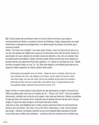 2.3. O facto destes três partilharem entre si o final no final do romance, que supõe o
encarceramento de Gineto e o projecto conjunto de Gaitinhas e Sagüi, desempenha um papel
importante na selecção dos protagonistas, e na determinação do projecto de sentido que o
romance constrói.
Gineto, "de nome e de condição", tem casa, pais e irmãos, mas é no barco de seu pai ou na
rua que esta espécie de rebelde sem causa se vai afirmando como líder do bando. Gineto é a
personagem em que a atenção do narrador acaba por desenhar e dar a ler um carácter mais
dramaticamente contraditório. Desde o primeiro painel, Gineto encontra-se como objecto de
grandes planos nos segmentos finais dos capítulos 1 e 5. Gineto é o príncipe das ruas: "Gineto
sonhava conquistar todas as ruas" (p. 1 8). Mas esta relação é contraditada pela abertura do
segundo e último segmento do último capítulo deste painel:
Escorraçado e perseguido como um Gineto - Gineto de nome e condição. Garoto da rua,
que se perdera das ruas e não chegara a serhomem, porque fugira dos homens. Antes
viver como Sagui, sem eira nem beira. Dormir num palheiro de tecto aberto às estrelas e
pedirpão-por-deus. Ser bom ejovial. Não, não pOdia serbom. O Saguiperdera os pais,
mas ganhara amigos, enquanto ele era órfão do mundo. (74)
Sagui é órfão e o nome próprio é essa alcunha de que desconhece a origem e é inscrito nas
folhas de salários pelo nome que um capataz lhe dá - "Ficava a ser Tóino". Vive num palheiro
esburacado, instalado nas ruínas de uma capela, e não sabe que idade tem. Mestre no peditório
do pão-por-deus, tem sempre fome. Descobre que as estrelas dormem de dia e tem-nas por
amigas. É capaz de cativar amigos e é ele quem descobre a Doida.
João para a mãe, será Gaitinhas para a malta, porque costumava imitar os instrumentos da
banda e quer ser músico. Tem casa, mas aí lhe morre, tuberculosa, a mãe. O pai foi levado
para longe - perdera o emprego e perdera-se poramor daquela ideia insensata de fundar
uma creche para os filhos das tecedeiras - podemos inferir da maneira como é referido que
74
-
 