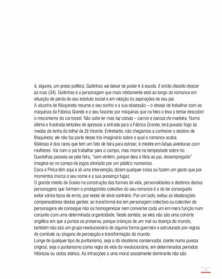 é, algures, um preso político. Gaitinhas vai deixar de poder ir à escola. Eentão decidiu descer
às ruas (34). Gaitinhas é a personagem que mais nitidamente está ao longo do romance em
situação de perda do seu estatuto social e em relação às aspirações de seu pai.
A alcunha de Maquineta resume o seu sonho e a sua obsessão - o desejo de trabalhar com as
máquinas da Fábrica Grande e o seu fascínio por máquinas que na feira o leva a tentar descobrir
o mecanismo do carrossel. Não sabe ler mas faz coisas - carros e barcos de madeira. Numa
última e frustrada tentativa de apressar a entrada para a Fábrica Grande, terá puxado fogo às
medas de lenha do telhai de Zé Vicente. Entretanto, não chegamos a conhecer o destino de
Maquineta; ele não faz parte desse trio imaginário sobre o qual o romance acaba.
Malesso é dos raros que tem um fato de feira para estrear; é mestre em falsas aventuras com
mulheres. Vai com o pai trabalhar para o campo, mas morre na tempestade sobre rio.
Guedelhas passeia-se pela feira, "sem vintém, porque dera a féria ao pai, desempregado"
imagina-se no campo de jogos vitoriado por um público numeroso.
Coca e Pirica têm aqui e ali uma intervenção, dizem qualquer coisa ou fazem um gesto que por
momentos marca o seu nome e a sua presença fugaz.
O grande mérito de Soeiro na construção das formas de vida, personalidades e destinos destas
personagens que formam o protagonista colectivo do seu romance é o de ter conseguido
evitar vários tipos de erros, por vezes de sinal contrário. Por um lado, evitou as idealizações
compensatórias destas gentes: ao transformá-los em personagem colectivo ou colectivo de
personagens ele consegue não os homogeneizar nem converter cada um em mera função num
conjunto com uma determinada organicidade. Neste sentido, se eles não são uma cohorte
angélica em que a pureza os preserva, porque crianças de um mal ou doença do mundo,
também não são um grupo revolucionário de alguma forma guerreiro e estruturado por regras
de combate ou slogans de percepção e transformação do mundo.
Longe de qualquer tipo de puritanismo, seja o do idealismo conservador, crente numa pureza
original, seja o puritanismo como regra de vida do revolucionário, em determinados períodos
hitóricos ou ciclos etários. As infracções a uma moral socialmente dominante não são
75
-
 