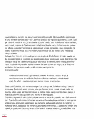 condenadas mas também não são um ideal apontado como tal. São rugosidades e asperezas
de uma liberdade concreta das "ruas", contra a opressão e a vigilância quotidianas. Assim a voz
que conta os roubos de fruta, a tentativa de roubo do carvão, ou o incêndio das medas de lenha,
a voz que diz o desejo de Gineto comprar os beijos de Rosetle com o dinheiro que não ganhou
nos telhais, ou a estranha mistura da pulsão sexual, ternura, compaixão e auto-compaixão, na
partilha da e com a Doida, essavoz não enuncia um dever ser, ela enuncia uma verdade do
comportamento.
Tentando dizer de outro modo aquilo para que a citação de Adolfo Casais Monteiro aponta, um
dos grandes méritos de Esteiros é que a violência de classe sobre aquele bando de crianças não
conseguiu reduzi-los a serem uma qualquer abstracção de meninos, nem consegue dominar­
lhes o imaginário. O que neles resiste, o mundo dos seus sonhos e o próprio tecer do sonho
resistente - é o humano que neles reside e resiste como projecto.
O romance acaba:
Gaitinhas-cantor vai com o Sagui correr os caminhos do mundo, à procura do pai. E
quando o encontrar, virá então darliberdade ao Gineto e mandarpara a escola aquela
malta dos telhais - moços que parecem homens e nunca foram meninos.
Gineto ouve Gaitinhas, mas não se consegue fazer ouvir por ele. Gaitinhas canta por baixo da
janela onde Gineto está preso, mas não sabe que é essa a janela, que ele o ouviu cantar e o
chamou. Não é pois o grande encontro que se festeja, mas o rápido tecer de alguns tópicos e
motivos suceptíveis de augurarem uma história de emancipação.
Este último segmento frásico do texto dispõe o material verbal do que virá a ser a dedicatória do
livro: O gesto futurante dessa dedicatória não visa um futuro longínquo e abstracto mas apenas
umas geração a seguir às personagens que formam o protagonista colectivo do romance - a
malta dos telhais. Esses são "os homens que nunca foram meninos". A dedicatória contém uma
suposição que é parte de uma promessa. Não apenas a de que esses moços terão filhos mas
76
-
 
