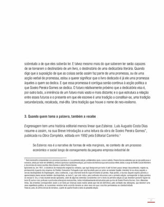 sobretudo a de que eles saberão ler. E talvez mesmo mais do que saberem ler serão capazes
de se tornarem o destinatário de um livro, o destinatário de uma dedicatória literária. Quando
digo que a suposição de que as coisas serão assim faz parte de uma promessa, ou de uma
acção verbal de promessa, estou a querer significar que o livro dedicado é já ele uma promessa
àqueles a quem se dedica. E que essa promessa é contígua senão contínua à acção política a
que Soeiro Pereira Gomes se dedica. O futuro relativamente próximo que a dedicatória visa é,
por outro lado, a iminência de um futuro mais vasto e mais distante; e o que estrutura a relação
entre esses futuros e o presente em que ele escreve é uma tradição a constituir-se, uma tradição
secundarizada, recalcada, mal-dita. Uma tradição que houve o nome de neo-realismo.
3. Quando quem toma a palavra, também a recebe
Engrenagem tem uma história editorial menos linear que Esteiros. Luís Augusto Costa Dias
resume-a assim, na sua Breve Introdução a uma leitura da obra de Soeiro Pereira Gomes",
publicada na Obra Completa, editada em 1 992 pela Editorial Caminho.1
Se Esteiros nos é a narrativa de formas de vida marginais, no contexto de um processo
económico e social longo de esmagamento da pequena empresa industrial de
, Seránecessáriocompreender·seo processoquelevouà ssuaprimeira edição. problemática (pois.comoé sabido, PereiraGomesentendeuque senãopUblicasse o
romance,aindaporreveremdelinitivo), emboraoportuna ejustissimaedição,pormotivodeinteressequeseriaociosoreferir,enlãoacargodeAdolfoCasaisMonteiro
e dosirmãosdo nosso escritor,AliceGomes eJaimePereiraGomes.
Ignorando-se, em 1951, a existência do manuscrito original do romance, que aqui designarei portexto A (até há bem pouco tempo desconhecido, registe-se,
pertencendo à guarda dos arquivos do Partido Comunista Português e por este facultado para se juntar ao restante Espólio Literário) foi na altura seguida a
versão dactilografada de Engrenagem, única conhecida, a que chamarei texto B e que entretanto se perdeu. Hoje porém, a reunião daquele espólio permitiu o
aparecimento duma versão também dactilografada, ou texto C, que tudo indica, pelo confronto minucioso com a primeira edição, corresponder à cópia química
da versão B. Ora, a mais recenteversão apresenta, além de algumas emendas consistentes com o texto da primeira edição (e que deveriam portanto ligurar no
texto B) outrasmais profusas eprofundasalteraçõesmanuscritas, todas indubitavelmenteintroduzidas pelo punho de Soeiro PereiraGomes. Com diferentes
tintas, tais emendas correspondem assim a um texto por diversas vezes revisto (ainda que não em definitivo); pelo conteúdo das alterações, que denotam uma
nova experiência política, as sucessivas revisões terão ocorrido durante os cinco anos em que o escritor permaneceu na clandestinidade.
Trata-se, pois, da últimaversãodoromance, a partir da qualloi fixadoo texto da presente edição.
77
-
 