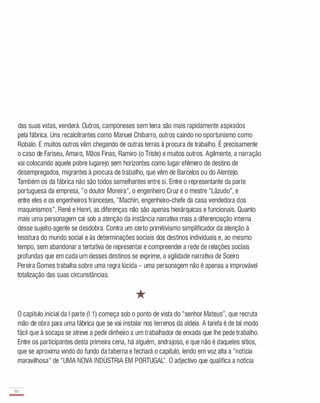 das suas vidas, venderá. Outros, camponeses sem terra são mais rapidamente aspirados
pela fábrica. Uns recalcitrantes como Manuel Chibarro, outros caindo no oportunismo como
Robalo. E muitos outros vêm chegando de outras terras à procura de trabalho. É precisamente
o caso de Fariseu, Amaro, Mãos Finas, Ramiro (o Triste) e muitos outros. Agilmente, a narração
vai colocando aquele pobre lugarejo sem horizontes como lugar efémero de destino de
desempregados, migrantes à procura de trabalho, que vêm de Barcelos ou do Alentejo.
Também os da fábrica não são todos semelhantes entre si. Entre o representante da parte
portuguesa da empresa, "o doutor Moreira", o engenheiro Cruz e o mestre "Lâzudo", e
entre eles e os engenheiros franceses, "Machin, engenheiro-chefe da casa vendedora dos
maquinismos", René e Henri, as diferenças não são apenas hierárquicas e funcionais. Quanto
mais uma personagem cai sob a atenção da instância narrativa mais a diferenciação interna
desse sujeito-agente se desdobra. Contra um certo primitivismo simplificador da atenção à
tessitura do mundo social e às determinações sociais dos destinos individuais e, ao mesmo
tempo, sem abandonar a tentativa de representar e compreender a rede de relações sociais
profundas que em cada um desses destinos se exprime, a agilidade narrativa de Soeiro
Pereira Gomes trabalha sobre uma regra lúcida - uma personagem não é apenas a improvável
totalização das suas circunstâncias.
*
o capítulo inicial da I parte (1.1) começa sob o ponto de vista do "senhor Mateus", que recruta
mão de obra para uma fábrica que se vai instalar nos terrenos da aldeia. A tarefa é de tal modo
fácil que à socapa se atreve a pedir dinheiro a um trabalhador de enxada que lhe pede trabalho.
Entre os participantes desta primeira cena, há alguém, andrajoso, e que não é daqueles sítios,
que se aproxima vindo do fundo da taberna e fechará o capítulo, lendo em voz alta a "notícia
maravilhosa" de "UMA NOVA INDÚSTRIA EM PORTUGAL'. O adjectivo que qualifica a notícia
80
-
 
