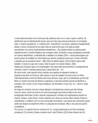 e o teor dela denunciam uma ironia que não sabemos bem se o é, nem a quem a atribuir. Se
admitirmos que há efectivamente ironia e que uma das suas marcas primeiras é a correlação
entre "a notícia maravilhosa" e o efectivo tom "maravilhoso" da notícia, podemos imediatamente
atribuir a ironia à instância de narração. Mas se repararmos que a narração já antes
surpreendera um sorriso acertadamente desdenhoso - Os ouvintes tinham os olhos postos
naquele homem [o senhorMateus] que manejava vidas. Somente o moço [andrajoso] escondia
um sorriso desdenhoso, a adivinhar-lhe a vaidade e os intuitos (204) - nessa personagem que
vamos quase de imediato ser informados que sabe ler, podemos supor que a ironia é também
a daquele que se apresenta assim - Não [não sou destes sítios]. Sou de toda a parte onde
trabalho. O nome é o que vem à boca. Mas há quem me chame Fariseu. (205).
Aquele que começou agora a ler Engrenagem não sabe ainda que encontrou o protagonista do
romance, o herói. A terceira pessoa que a dada altura diz: - Eu.
De certo modo, este capítulo inicial constitui uma espécie de pequeno modelo ou
programa narrativo do romance, pelo menos no que diz respeito ao modo como se refere
intermitentemente a vinda de Fariseu até à boca de cena. Aqui, são 3 as referências que lhe são
feitas e o trazem do fundo da taberna a engrossar a roda dos ouvintes até ele se identificar e
começar a ler o jornal: [1 ] um moço andrajoso, [2) Somente o moço; [3] - Eu - disse o moço
andrajoso.
Ao longo do romance, não só a nossa atenção é conduzida para outros que não Fariseu,
mas por vezes, centra-se mesmo em outra personagem que pode configurar-se como
protagonista alternativo: Amaro. Quando regressamos a Fariseu não regressamos sempre ao
mesmo. Fariseu, como Amaro, muda: apaixona-se e deixa-se corroer pelos ciúmes; Fariseu é
reivindicativo, e solidário com os seus camaradas de trabalho, mas parece por momentos quase
ceder aos elogios do engenheiro Henri e à proposta de promoção. Mas o seu percurso ganha
consistência.
Por sua vez, no capítulo final do romance (III, 5), a acção desenrola-se em três momentos
complexos: [1 ] primeiro, Fariseu conversa com Luísa Chibarro; [2] Fariseu discute com Zé
81
-
 