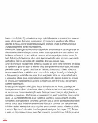 Lérias e com Robalo; [3] Juntando-se no largo, os trabalhadores e as suas mulheres avançam
para a fábrica para a destruírem ou saquearem. (a) Fariseu tenta travá-los e falha. Até que
já dentro da fábrica, (b) Fariseu consegue desviar e organizar, a força da onda humana que
avançava cegamente, dando-lhe um objectivo.
Podemos ler Engrenagem como um mapa de posições e movimentos de personagens que em
circunstâncias determinadas procuram ou sofrem os seus projectos e os seus destinos. Mas
também o podemos ler como o relato do confronto entre duas posições ou duas formas de
herói. Esta segunda hipótese de leitura não é rigorosamente alternativa à primeira, porque este
confronto se inscreve, como luta entre posições e itinerários, naquele mapa.
Amaro é empregado nos escritórios da fábrica, situação que sente como humilhante em relação
às expectativas que criara sobre si mesmo, chega a ser promovido a encarregado, mas acaba
por decidir aceitar um lugar no cartório de um cunhado; abandonando a fábrica e Gracinda.
Amaro, o ex-estudante, o solitário que reconhece não ter amigos, é uma figura da hesitação
e da insegurança, no trabalho e no amor. A sua posição intermédia, na estrutura hierárquica
e funcional da fábrica, deixa-o sistematicamente entalado entre o receio do poder e o impulso
de simpatia, por vezes espontâneo, perante os mais fracos, sem a força ou a coragem para
sustentar esse impulso.
Fariseu apaixona-se por Gracinda, junto da qual é ultrapassado por Amaro, que chega por
isso a pensar matar. O seu íntimo debate sobre o que fazer ao rival faz ao mesmo tempo parte
do seu processo de consciencialização social. Nesse processo, interagem a ligação entre o
operário e as máquinas - Só ele amava as máquinas com o prazer quase físico de um macho
(296) -, a sua habilidade técnica, a sua vontade de aprender, o estranho orgulho em entrar
numa oficina e ser ajudante de serralheiro e, por outro lado, o sentido de imediata solidariedade
com os outros, a sua ainda breve experiência de vida que se confunde com a experiência de
trabalho - reviveu aquela paixão pelas máquinas que andava nele desde a infância nos telhais,
à beira do Tejo, e sonho de maltês faminto na planície alentejana, farta de pão (272). Fariseu
é assim um daqueles homens que nunca foram meninos, que conhecemos de Esteiros. A sua
8?
-
 