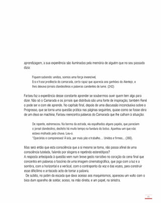 aprendizagem, a sua experiência são iluminadas pela memória de alguém que no seu passado
dizia:
Fiquem sabendo: unidos, somos uma força invencível,
Era e frase predilecta do camarada, certo rapaz que aparecia aos ganhóes do Alentejo, e
lhes deixava jornais clandestinos e palavras candentes de lume. (242)
Fariseu faz a experiência desse constante aprender se soubermos ouvir quem tem algo para
dizer. Não só o Camarada e os jornais que distribuía são uma fonte de inspiração, também René
o pode ser e com ele aprende. No capítulo final, depois de uma discussão inconclusiva sobre o
Progresso, que se torna uma questão prática nas páginas seguintes, quase como se fosse obra
de um deus ex machina, Fariseu reencontra palavras do Camarada que lhe calham à situação:
De repente, estremeceu. Na berma da estrada, viu espalhados alguns papéis, que pareciam
o jornal clandestino, desfeito há muito tempo na fundura do bolso. Apanhou um que não
estava molhado pela chuva. Leu-o.
"Operários e camponeses! À luta, por mais pão e trabalho. . . Unidos e firmes. .. (366).
Mas será então que esta consciência que a si mesma se toma, não passa afinal de uma
consciência tutelada, falando por slogans e repetindo estereótipos?
A resposta antecipada à questão vem num breve gesto narrativo no coração da cena final que
concentra em palavras o fascínio de uma imagem cinematográfica, que joga com a luz e a
sombra, com a horizontal e a vertical, com o contraponto da voz e das vozes, para construir
esse dificílimo e arriscado acto de tomar a palavra.
De súbito, no patim da escada que dava acesso aos maquinismos, apareceu um vulto com o
bico dum aparelho de soldar, aceso, na mão direita, e um papel, na sinistra.
8,
-
 