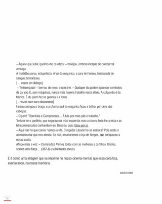 - Àquele que subir, queimo-lhe os olhos! - trovejou, embora incapaz de cumprir tal
ameaça,
A multidão parou, estupefacta, À luz do maçarico, a cara de Fariseu, lambuzada de
sangue, horrorizava,
[" , vozes em diálogo]
- Tenham juízo! - berrou, de novo, o operário, - Qualquer dia podem aparecer comboios
de carvão, E, sem máquinas, nunca mais haveria trabalho nesta aldeia, A culpa não é da
fábrica, É de quem faz as guerras e a fome,
[, , ,vozes num coro dissonante1
Fariseu alongou o braço, e a chama azul do maçarico ficou a brilhar por cima das
cabeças,
- Oiçam! "Operários e Camponeses" , À luta por mais pão e trabalho,"
Tentava ler o panfleto, que segurava na mão esquerda; mas a chama feria-lhe a vista e as
letras minúsculas confundiam-se, Desistiu, pois; falou por si.
- Aqui não há que comer, Vamos à vila, O regedor Lãzudo foi-se embora? Pois então o
administrador que nos atenda, Se não, assaltaremos a loja do Borges, que enriqueceu à
nossa custa,
Alteou mais a voz: - Camaradas! Vamos todos com as mulheres e os filhos, Unidos,
somos uma força" , (367-8) (sublinhados meus)
E é como uma imagem que se imprime no nosso cinema mental, que essa cena fica,
everberando, na nossa memória,
AGOSTO 2009
84
-
 