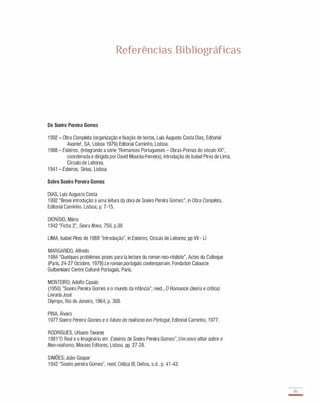 Referências Bibliográficas
De Soeiro Pereira Gomes
1 992 - Obra Completa (organização e fixação de textos, Luís Augusto Costa Dias, Editorial
Avante!, SA, Lisboa 1979) Editorial Caminho, Lisboa.
1 988 - Esteiros, (Integrando a série "Romances Portugueses - Obras-Primas do século XX",
coordenada e dirigida por David Mourão-Ferreira), Introdução de Isabel Pires de Lima,
Círculo de Leitores.
1 941 - Esteiros, Sírius, Lisboa.
Sobre Soeiro Pereira Gomes
DIAS, Luís Augusto Costa
1 992 "Breve introdução a uma leítura da obra de Soeiro Pereira Gomes", in Obra Completa,
Editorial Caminho. Lisboa; p. 7-1 5.
DIONíSIO, Mário
1 942 "Ficha 2", Seara Nova, 759, p.38.
LIMA, Isabel Pires de 1 988 "Introdução", in Esteiros, Círculo de Leitores; pp VII - LI
MARGARIDO, Alfredo
1 984 "Quelques problêmes poses para la lecture du roman neo-réaliste", Actes du Colloque
(Paris, 24-27 Octobre, 1 979) Le roman portugais contemporain, Fondation Calouste
Gulbenkian/ Centre Culturel Portugais, Paris.
MONTEIRO; Adolfo Casais
(1950) "Soeiro Pereira Gomes e o mundo da infância", reed., O Romance (teoria e crítica)
Livraria José
Olympo, Rio de Janeiro, 1 964; p. 398.
PINA, Álvaro
1 977 Soeiro Pereira Gomes e o futuro do realismo em Portugal, Editorial Caminho, 1 977.
RODRIGUES, Urbano Tavares
1 981 "O Real e o Imaginário em Esteiros de Soeiro Pereira Gomes", Um novo olhar sobre o
Neo-realismo, Moraes Editores, Lisboa, pp. 27-28.
SIMÕES; João Gaspar
1 942 "Soeiro pereira Gomes", reed. Crítica III, Delfos, s.d., p. 41 -43.
85
-
 