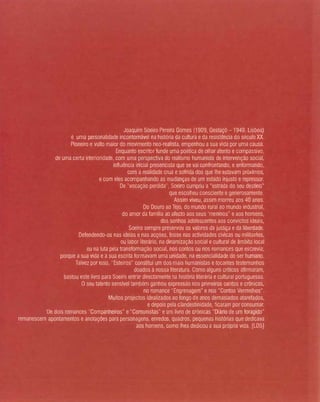 Joaquim Soeiro Pereira Gomes (1909, Gestaçó -1949. Lisboa)
é uma personalidade incontornável na história da cultura e da resistência do século XX.
Pioneiro e vulto maior do movimento neo-realista, empenhou a sua vida por uma causa,
Enquanto escritor funde uma poética de olhar atento e compassivo,
de uma certa interioridade, com uma perspectiva do realismo humanista de intervençào social.
influência inicial presencista que se vai confrontando, e enformando,
com a realidade crua e sofrida dos que lhe estavam próximos,
e com eles acompanhando as mudanças de um estado injusto e repressor.
De "vocação perdida', Soeiro cumpriu a "estrada do seu destino"
que escolheu consciente e generosamente.
Assim viveu, assim morreu aos 40 anos.
Do Douro ao Tejo, do mundo rural ao mundo industrial,
do amor da família ao afecto aos seus 'meninos" e aos homens,
dos sonhos adolescentes aos convictos ideais,
Soeiro sempre preservou os valores da justiça e da liberdade.
Defendendo-os nas Ideias e nas acções, fosse nas actividades cívicas ou militantes,
ou labor literário, na dinamizaçâo social e cultural de âmbito local
ou na luta pela transformação social. nos contos ou nos romances que escrevia;
porque a sua vida e a sua escrita formavam uma unidade, na essencialidade do ser humano.
Talvez por isso, "Esteiros" constitui um dos mais humanistas e tocantes testemunhos
doados à nossa literatura. Como alguns criticas afirmaram,
bastou este livro para Saeira entrar directamente na história titerária e cultural portuguesas.
O seu talento senslvel também ganhou expressão nos primeiros contos e crónicas,
no romance "Engrenagem" e nos "Contos Vermelhos".
Muitos projectos idealizados ao longo de anos demasiados atarefados,
e depois pela ctandestinidade, ficaram por consumar.
De dois romances "Companheiros" e "Comunistas" e um livro de crónicas "Diário de um foragido"
remanescem apontamentos e anotaçóes para personagens, enredos. quadros, pequenas histórias que dedicava
aos homens. como lhes dedicou a sua própria vida. [LOS)
 