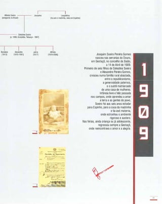 Alfredo Soeiro
T
Joaquina Leopoldina
(emigrante no Brasil)
----- Celestina Soeiro
(e. 1886, Granjinha,Tabuaço- 1967)
IBereniee
(1913)
Alexandre
(1915-1961)
IJaime
(1917)
-II
-
-I
-
(tia-avó e madrinha, vivia em Espinho)
IAlfredo
(1919-2006)
" "<!��"í4 . "-J." I ;;'t.f�
_ L
_1111 ",�o.....",po.t.ko �..
..�I
_w'll Certidão de Nascimento
rl..-'�.t.Xo·k.;:-,,�....:..o(�:·:�tr-t -"�:
- .... ... _ . _ . - ..........
,....,i,l1l" _ _ _ .._ • • PI
_
..._ ....
��- _._ .....'l'r--._.__r.. ___ _ _ .._
:çJ.:��-;��..-.._.-
��.".xç;;:-.....� . � -"c-
::
.'-..
��; �&.CL..1t.......
.
p ....,__
.:..� j: ::::....�:::::/L,.:..r-.--}�_ . ..._ �L� ___• ..c
Çf:7�r��- �....
Joaquim Soeiro Pereira Gomes
nasceu nas serranias do Douro,
em Gestaçô, no concelho de Baião,
a 1 4 de Abril de 1 909.
Primeiro de seis filhos de Celestina Soeiro
e Alexandre Pereira Gomes,
cresceu numa família rural abastada,
entre o republicanismo,
a generosidade paternos,
e o subtil matriarcado
de uma casa de mulheres.
Infância livre e feliz passada
nos campos, onde aprendeu a amar
a terra e as gentes do povo,
Soeiro foi aos seis anos estudar
para Espinho, para a casa da madrinha
e tia-avó materna,
onde estranhou o ambiente
rigoroso e austero.
Nas férias, ainda criança ou já adolescente,
regressou sempre a Gestaçô,
onde reencontrava o amor e a alegria.
89
-
 