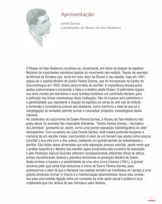 Apresentação
David Santos
Coordenador do Museu do Neo-Realismo
o Museu do Neo-Realismo constituiu-se, inicialmente, em torno da doação de espólios
literários de importantes escritores ligados ao movimento neo-realista. Depois do exemplo
de Manuel da Fonseca que, ainda em vida, doou ao Museu o seu espólio, logo em 1991,
seguiu-se o espólio literário de Soeiro Pereira Gomes, que foi incorporado no Centro de
Documentação em 1992, doado pelos irmãos do escritor. A importância desses actos
ajudou sobremaneira a consolidar a ideia e o destino deste Museu. O património legado
nos anos iniciais por escritores e suas famílias constituiu um contributo decisivo para
a definição das linhas orientadoras desta instituição. Não há museus sem património e
a generosidade que representa a doação de espólios ou obras de arte não só reflecte
a dimensão e consciência cultural dos doadores, como confirma a ideia de que só a
congregação de vontades permite sonhar e concretizar projectos museológicos desta
natureza.
No centenário do nascimento de Soeiro Pereira Gomes, o Museu do Neo-Realismo não
podia deixar de assinalar tão importante efeméride. "Soeiro Pereira Gomes - Na Esteira
da Liberdade" apresenta-se, assim, como uma grande exposição biobibliográfica de valor
retrospectivo. Com curadoria de Luísa Duarte Santos, esta mostra pretende recuperar a
memória de um escritor maior, mas também o valor de um homem que soube como poucos
conciliar a sua vida com a dos outros, revelando um grande sentido de solidariedade e
partilha. São todas essas dimensões que esta exposição procura valorizar, sendo certo que
a análise biográfica e literária dos estudos agora publicados pela curadora da exposição
e pelo Professor Manuel Gusmão reflectem necessariamente diferentes linhas de leitura,
ambas reconhecendo todavia a grandeza humanista da produção literária de Soeiro.
Basta lembrar a riqueza e a sensibilidade de uma obra como Esteiros (1941), o grande
romance pelo qual ainda hoje evocamos o nome de Soeiro Pereira Gomes, para
acentuarmos a ideia de que a literatura neo-realista também se manifestou em apreço a uma
grande dimensão formal. O lirismo e a metaforização desenvolvidos nessa obra remete-
nos para uma estreita ligação entre um conteúdo de forte apelo social e político e uma
criatividade que não abdica do seu intrínseco valor literário.
9
-
 