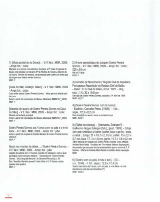 1) [Vista parcial do rio Douro] . -V. F. Xira : MNR, 2009.
- Ampl. fot. : color.
Margens e as serras circundantes. Gestaçô, a 2" maior freguesia de
Baião, está situada na margem dI" da Ribeira de Teixeira, afluente do
rio Douro. Terreno de encosta, caracterizado pelo cultivo da vinha que
dá origem aos vinhos verdes brancos
MNR F
[Casa do Vilar, Gestaçô, Baião]. - V. F. Xira : MNR, 2009.
- Ampl. fot. : color.
Casa onde nasceu Soeiro Pereira Gomes. - Vista geral da lateral esq"
da casa
Ampl. a partir de reprodução do Museu Municipal (MMVFX-F_5836)
MNR F
[Varanda do quarto de Soeiro Pereira Gomes na Casa
do Vilar]. - V. F. Xira : MNR, 2009. - Ampl. fot. : colar.
Situado na fachada principal
Ampl. a partir de reprodução do Museu Municipal (MMVFX-F_5846)
MNR F
Soeiro Pereira Gomes aos 4 anos com os pais e a irmã
Alice. - V. F. Xira : MNR, 2009. - Ampl. fot. : p&b
Ampl. a partir do original do Espólio literário de Soeiro Pereira Gomes
(A2/8.2)
MNR F
Nasci nos montes da aldeia ... / Soeiro Pereira Gomes. -
V. F. Xira : MNR, 2009. - Ampl. fot. : p&b
Quadra da autoria de S. P. Gomes, escrita em Gestaçô e com a qual
participou num concurso literário. - Transcrita em "Soeiro Pereira
Gomes : Uma biografia literária" de Giovanni Ricciardi, p. 36
Dos "desafios literários juvenis" entre Alice e S. P. Gomes restou
apenas esta quadra
MNR F
90
-
2) Árvore genealógica de Joaquim Soeiro Pereira
Gomes. - V. F. Xira : MNR, 2009. - Ampl. fot. : color.;
225 x 55 cm
Até ao 3° grau
MNR F
3) Certidão de Nascimento / Registo Civil da República
Portuguesa; Repartição do Registo Civil de Baião.
- Baião : R. R. Civil de Baião, 4 Out. 1 927. - Orig.
mst. ; 1 fI.; 30 x 1 9,8 cm
Certidão de Soeiro Pereira Gomes, nascido a 14 Abril de 1909
MNR A2/7.7
4) [Soeiro Pereira Gomes com 6 meses].
- Espinho : Carvalho Photo, [1 909]. - 1 fot. :
sépia ; 1 2,3 x 8,2 cm
Com inscrição no verso: nome e morada do pai
MNR A2/8.1
5) [Talher de criança]. - [Alemanha, Solingen?] :
Guilhermo Hoppe Solingen [fab.], [post. 1909]. - Estojo
(em pele sintética) c/talher (colher, faca e garfo) : prata
e metal ; Estojo: 21 x 1 0,7 x 2, 8 cm; colher: 15 x 2,7 x
0,7 cm; faca: 1 7, 4 x 1 ,8 cm; garfo: 14,7 x 1 ,8 x 0,2 cm
Talher deixado em legado por Soeiro Pereira Gomes a seu afilhado
António Mota Redol. - Incluido em "As minhas últimas disposições",
documento que assumiu forma testamentária após a morte de S. P.
Gomes. - Oferta de António Mota Redol no âmbito desta exposição
MNR
6) [Soeiro com os pais, irmãs e avó]. - [S.I. :
s.n., 1914]. - 1 fot : sépia ; 1 2,6 x 1 7,4 cm
Soeiro com cerca de 5 anos, com os pais, a irmã Alice e a irmã
Berenice ao colo da avó Benedicta (7)
MNR A2/8.3
 