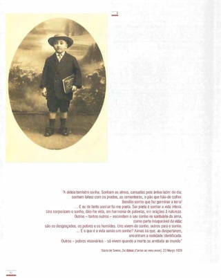Q2.
-
-a
-
"A aldeia também sonha. Sonham as almas, cansadas pelo árduo labor do dia;
sonham talvez com os prados, as sementeiras, o pão que hão-de colher.
Bendito sonho que faz germinar a terra!
.. . E eu de tanto sonhar fiz-me poeta. Ser poeta é sonhar a vida inteira.
Uns corporizam o sonho, dão-lhe vida, em harmonia de palavras, em orações à natureza.
Outros - tantos outros - escondem o seu sonho no santuário da alma,
como parte inseparável da vida :
são os desgraçados, os pobres e os humildes. Uns vivem do sonho, outros para o sonho.
... E o que é a vida senão um sonho? Almas há que, ao despertarem,
encontram a realidade identificada.
Outros - pobres visionários - s6 vivem quando a morte os arrebata ao mundo"
Diário de Soeiro, Da Aldeia (Carias ao meu amor), 23 Março 1929
 
