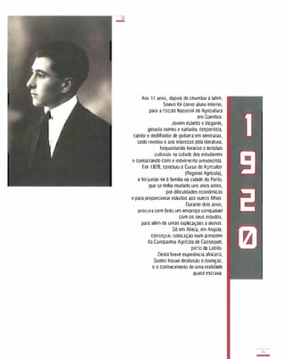 Iii!
-
Aos 11 anos, depois de chumbar a latim,
Soeiro foi como aluno interno,
para a Escola Nacionat de Agricullura
em Coimbra.
Jovem esbelto e elegante,
ginasta exímio e nadador, desnortista,
cantor e dedithador de guitarra em serenatas,
cedo revelou o seu inleresse peta literatura,
frequenlando livrarias e lertúlias
culturais na cidade dos estudantes
e contactando com o movimento presencista.
Em 1928, concluiu o Curso de Agricultor
(Regente Agrfcola),
e 10i juntar- se à familia na cidade do Porto,
Que se tinha mudado uns anos antes,
por diliculdades económicas
e para proporcionar estudos aos outros filhos.
Durante dois anos,
procura sem êxito um emprego compatlvet
com os seus estudos,
para além de umas explicações a alunos.
Só em África, em Angola,
conseguiu colocação num armazém
da Companhia Agrícola de Cassequel,
perto de Lobito.
Desta breve experiência africana,
Soeiro trouxe desilusão e doenças,
e o conhecimento de uma realidade
quase escrava.
1
9
2
121
'I',
-
 
