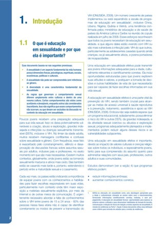 VIH (ONUSIDA, 2008). Um número crescente de países

    1.          Introdução
                                                                          implementou ou está expandindo a escala de progra-
                                                                          mas de educação em sexualidade1, inclusive China,
                                                                          Líbano, Nigéria, Quênia e Vietnã, uma tendência con-
                                                                          jrmada pelos ministérios de educação e de saúde de
                                                                          países da América Latina e Caribe na reunião de cúpula
                                                                          realizada em julho de 2008. Esses esforços reconhecem
                                                                          que todos os jovens necessitam de educação em sexu-
    1.1         O que é educação                                          alidade, e que alguns deles estão vivendo com VIH ou
                                                                          são mais vulneráveis à infecção pelo VIH do que outros,
                em sexualidade e por que                                  particularmente as adolescentes casadas quando ainda
                ela é importante?                                         crianças, os já sexualmente ativos, e jovens portadores
                                                                          de incapacidades.

      Esse documento baseia-se nas seguintes premissas:                   Uma educação em sexualidade efetiva pode transmitir
      •   A sexualidade é um aspecto fundamental da vida humana:          aos jovens informações adequadas para a idade, cultu-
          possui dimensões físicas, psicológicas, espirituais, sociais,   ralmente relevantes e cientijcamente corretas. Ela inclui
          econômicas, políticas e culturais.                              oportunidades estruturadas para que jovens explorem
      •   A sexualidade não pode ser compreendida sem referência          suas atitudes e valores, e pratiquem a tomada de deci-
          ao gênero.                                                      sões e outras habilidades de vida de que necessitarão
      •   A diversidade é uma característica fundamental da               para ser capazes de fazer escolhas informadas em sua
          sexualidade.                                                    vida sexual.
      •   As regras que governam o comportamento sexual
          diferem amplamente entre culturas e dentro de uma               A educação em sexualidade efetiva é uma parte vital da
          mesma cultura. Certos comportamentos são vistos como            prevenção do VIH, sendo também crucial para alcan-
          aceitáveis e desejáveis, enquanto outros são considerados
                                                                          çar as metas de acesso universal à saúde reprodutiva
          inaceitáveis. Isso não signi ca que esses comportamentos
          não ocorram, ou que devam ser excluídos da discussão no         e à prevenção, tratamento, assistência e apoio ao VIH
          contexto da educação em sexualidade.                            (ONUSIDA, 2006). Embora não seja realista esperar que
                                                                          um programa educacional, isoladamente, possa eliminar
    Poucos jovens recebem uma preparação adequada                         o risco do VIH e outras DSTs, da gravidez indesejada, e
    para sua vida sexual. Isso os deixa potencialmente vul-               da atividade sexual coerciva ou abusiva e exploração
    neráveis a coação, abuso e exploração, gravidez inde-                 sexual, programas adequadamente planejados e imple-
    sejada e infecções ou doenças sexualmente transmis-                   mentados podem reduzir alguns desses riscos e as
    sível (DSTs), inclusive o VIH. No limiar da idade adulta,             vulnerabilidades subjacentes.
    muitos recebem mensagens conkitantes e confusas
    sobre sexualidade e gênero. Com frequência, esse fato                 Uma educação em sexualidade efetiva é importante,
    é exacerbado pelo constrangimento, silêncio e desa-                   devido ao impacto de valores culturais e crenças religio-
    provação de discussões francas sobre assuntos sexu-                   sas sobre todos os indivíduos, e especialmente jovens,
    ais por adultos, inclusive pais e professores, no exato               tanto para sua compreensão do assunto quanto para
    momento em que são mais necessárias. Existem muitos                   administrar relações com seus pais, professores, outros
    contextos, globalmente, onde jovens estão se tornando                 adultos e suas comunidades.
    sexualmente maduros e ativos mais cedo. Eles também
    estão se casando mais tarde e, portanto, estendendo o                 Estudos demonstram (ver a seção 4) que programas
    período entre a maturidade sexual e o casamento.                      efetivos podem:

    Cada vez mais, os países estão indicando a importância                •   reduzir informações errôneas;
    de equipar jovens com os conhecimentos e habilida-                    •   aumentar conhecimentos corretos;
    des para fazer escolhas responsáveis em suas vidas,
    particularmente num contexto onde têm maior expo-
    sição a materiais sexualmente explícitos, por meio da
                                                                          1   De ne-se educação em sexualidade como uma abordagem apropriada para
    Internet e de outras meios de comunicação. É urgen-                       a idade e culturalmente relevante ao ensino sobre sexo e relacionamentos,
    temente necessário abordar a falta de conhecimentos                       fornecendo informações cienti camente corretas, realistas, e sem pré-
                                                                              julgamento. A educação em sexualidade fornece oportunidades para explorar os
    sobre o VIH entre jovens de 15 a 24 anos - 60% das                        próprios valores e atitudes e para desenvolver habilidades de tomada de decisão,
    pessoas nessa faixa etária não é capaz de identijcar                      comunicação e redução de riscos em relação a muitos aspectos da sexualidade. A
                                                                              revisão de evidências na Parte 1, Seção 4 desse documento utiliza essa de nição
    corretamente os modos de prevenir a transmissão do                        como critério para inclusão de estudos para a revisão de evidências.



2
 