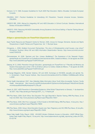 Svenson, G. R. 1998. European Guidelines for Youth AIDS Peer Education, Malmo. Bruxelas: Comissão European
   Européia.

ONUSIDA. 2007. Practical Guidelines for Intensifying HIV Prevention: Towards Universal Access, Genebra:
  ONUSIDA.

UNESCO IBE. 2006. Manual for Integrating HIV and AIDS Education in School Curricula, Genebra: International
   Bureau of Education/UNESCO.

UNESCO. 2005. Reducing HIV/AIDS Vulnerability Among Students in the School Setting: A Teacher Training Manual.
   Bangkok: UNESCO.


Artigos e apresentações em PowerPoint disponíveis online

Asian Pacijc Resource and Research Centre for Women. 2005. Arrows for Change: Womenís, Gender and Rights
    Perspectives in Health Policies and Programmes. Vol. 11 Bumper Issue.

Chingandu, L. 2008. Multiple Concurrent Partnerships: The story of ZimbabweóAre small houses a key driver?
    Zimbabwe: Southern Africa HIV and AIDS Information Dissemination Service. http://www.comminit.com/en/
    node/278405/38

Chinvarasopak, W. 2008. Teachers and Sex: Uneasy Bedfellows? The Experience of the Teenpath Project,
    apresentação em PowerPoint na Conferência Internacional de SIDA, Cidade do México, 3-8 de agosto de 2008.
    http://www.aids2008.org/Pag/ppt/TUSAT2403.ppt

Delaney, M. G. 2008. Prevention through Education, apresentação em PowerPoint na 1ª Reunião de Ministros de
    Saúde e Educação para conter o HIV na América Latina e no Caribe, Cidade do México, 1º de agosto de 2008.
    http://www.aids2008.org/Pag/ppt/TUSAT2404.ppt

Exchange Magazine. 2008. Gender Violence, HIV and AIDS. Exchange on HIV/AIDS, sexuality and gender. No.
   3. Amsterdam: Royal Tropical Institute. http://www.kit.nl/smartsite.shtml?ch=FAB&id=10488&IssueID=3&Yea
   r=2008

Family Health International. 2007. New Websites Make Information About Youth More Accessible. Durham: Family
   Health International. http://www.fhi.org/NR/rdonlyres/e6k4h7j3p5euhcx43e55pdtsqqx2746tzd2hots7j5iyr6p
   v4cnbhjoqwyf6dc64ebf6yredaqhazf/YL23e.pdf

Hearst, N. 2007. AIDS Prevention in Generalized Epidemics: What Works? Depoimento no Senado, 11 de dezembro
   de 2007. http://help.senate.gov/Hearings/2007_12_11/Hearst.pdf

IRIN Plus News. 2008. South Africa: Sex Education The Ugly Stepchild in Teacher Training, IRIN Plus News, 22 de
    maio de 2008. http://www.plusnews.org/Report.aspx?ReportId=78357 .

IRIN Plus News. 2008. Mind Your Language: A Short Guide to HIV/AIDS Slang, IRIN Plus News, 18 de junho. http://
    www.irinnews.org/Report.aspx?ReportId=78809

IRIN Plus News. 2008. Kenya: More Education Equals Less Teen Pregnancy and HIV, IRIN Plus News, 25 de julho.
    http://www.irinnews.org/report.aspx?ReportID=79456

Kaiser Daily Health Policy Report. 2008. HIV/AIDS Hinders Childrenís Access to Education, UNDP Ofkcial Says.
    Kaiser Daily Health Policy Report, 16 de junho. http://www.kaisernetwork.org/daily_reports/rep_index.cfm?DR_
    ID=52746



                                                                                                                   35
 