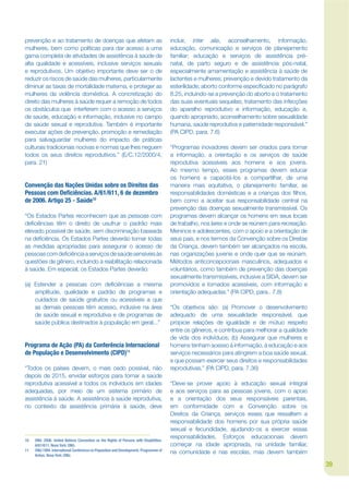 prevenção e ao tratamento de doenças que afetam as                                      incluir, inter alia, aconselhamento, informação,
mulheres, bem como políticas para dar acesso a uma                                      educação, comunicação e serviços de planejamento
gama completa de atividades de assistência à saúde de                                   familiar; educação e serviços de assistência pré-
alta qualidade e acessíveis, inclusive serviços sexuais                                 natal, de parto seguro e de assistência pós-natal,
e reprodutivos. Um objetivo importante deve ser o de                                    especialmente amamentação e assistência à saúde de
reduzir os riscos de saúde das mulheres, particularmente                                lactentes e mulheres; prevenção e devido tratamento da
diminuir as taxas de mortalidade materna, e proteger as                                 esterilidade; aborto conforme especijcado no parágrafo
mulheres da violência doméstica. A concretização do                                     8.25, incluindo-se a prevenção do aborto e o tratamento
direito das mulheres à saúde requer a remoção de todos                                  das suas eventuais sequelas; tratamento das infecções
os obstáculos que interferem com o acesso a serviços                                    do aparelho reprodutivo e informação, educação e,
de saúde, educação e informação, inclusive no campo                                     quando apropriado, aconselhamento sobre sexualidade
da saúde sexual e reprodutiva. Também é importante                                      humana, saúde reprodutiva e paternidade responsável.”
executar ações de prevenção, promoção e remediação                                      (PA CIPD, para. 7.6)
para salvaguardar mulheres do impacto de práticas
culturais tradicionais nocivas e normas que lhes neguem                                 “Programas inovadores devem ser criados para tornar
todos os seus direitos reprodutivos.” (E/C.12/2000/4,                                   a informação, a orientação e os serviços de saúde
para. 21)                                                                               reprodutiva acessíveis aos homens e aos jovens.
                                                                                        Ao mesmo tempo, esses programas devem educar
                                                                                        os homens e capacitá-los a compartilhar, de uma
Convenção das Nações Unidas sobre os Direitos das                                       maneira mais equitativa, o planejamento familiar, as
Pessoas com De ciências. A/61/611, 6 de dezembro                                        responsabilidades domésticas e a crianças dos jlhos,
de 2006. Artigo 25 - Saúde10                                                            bem como a aceitar sua responsabilidade central na
                                                                                        prevenção das doenças sexualmente transmissível. Os
“Os Estados Partes reconhecem que as pessoas com                                        programas devem alcançar os homens em seus locais
dejciências têm o direito de usufruir o padrão mais                                     de trabalho, nos lares e onde se reúnem para recreação.
elevado possível de saúde, sem discriminação baseada                                    Meninos e adolescentes, com o apoio e a orientação de
na dejciência. Os Estados Partes deverão tomar todas                                    seus pais, e nos termos da Convenção sobre os Direitas
as medidas apropriadas para assegurar o acesso de                                       da Criança, devem também ser alcançados na escola,
pessoas com dejciência a serviços de saúde sensíveis às                                 nas organizações juvenis e onde quer que se reúnam.
questões de gênero, incluindo a reabilitação relacionada                                Métodos anticoncepcionais masculinos, adequados e
à saúde. Em especial, os Estados Partes deverão:                                        voluntários, como também de prevenção das doenças
                                                                                        sexualmente transmissíveis, inclusive a SIDA, devem ser
(a) Estender a pessoas com dejciências a mesma                                          promovidos e tornados acessíveis, com informação e
    amplitude, qualidade e padrão de programas e                                        orientação adequadas.” (PA CIPD, para.. 7.8)
    cuidados de saúde gratuitos ou acessíveis a que
    as demais pessoas têm acesso, inclusive na área                                     “Os objetivos são: (a) Promover o desenvolvimento
    de saúde sexual e reprodutiva e de programas de                                     adequado de uma sexualidade responsável, que
    saúde pública destinados à população em geral...”                                   propicie relações de igualdade e de mútuo respeito
                                                                                        entre os gêneros, e contribua para melhorar a qualidade
                                                                                        de vida dos indivíduos; (b) Assegurar que mulheres e
Programa de Ação (PA) da Conferência Internacional                                      homens tenham acesso à informação, à educação e aos
de População e Desenvolvimento (CIPD)11                                                 serviços necessários para atingirem a boa saúde sexual,
                                                                                        e que possam exercer seus direitos e responsabilidades
“Todos os países devem, o mais cedo possível, não                                       reprodutivas.” (PA CIPD, para. 7.36)
depois de 2015, envidar esforços para tornar a saúde
reprodutiva acessível a todos os indivíduos em idades                                   “Deve-se prover apoio à educação sexual integral
adequadas, por meio de um sistema primário de                                           e aos serviços para as pessoas jovens, com o apoio
assistência à saúde. A assistência à saúde reprodutiva,                                 e a orientação dos seus responsáveis parentais,
no contexto da assistência primária à saúde, deve                                       em conformidade com a Convenção sobre os
                                                                                        Direitos da Criança, serviços esses que ressaltem a
                                                                                        responsabilidade dos homens por sua própria saúde
                                                                                        sexual e fecundidade, ajudando-os a exercer essas
                                                                                        responsabilidades. Esforços educacionais devem
10   ONU. 2006. United Nations Convention on the Rights of Persons with Disabilities.
     A/61/611. Nova York: ONU.                                                          começar na idade apropriada, na unidade familiar,
11   ONU.1994. International Conference on Population and Development. Programme of
     Action. Nova York: ONU.
                                                                                        na comunidade e nas escolas, mas devem também

                                                                                                                                                  39
 