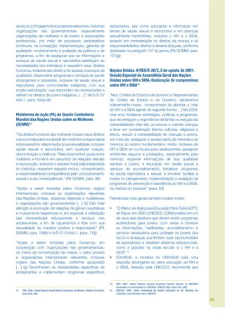 serviços; (c) Engajar todos os setores relevantes, incluindo                            apropriados, tais como educação e informação em
organizações não governamentais, especialmente                                          temas de saúde sexual e reprodutiva e em doenças
organizações de mulheres e de jovens e associações                                      sexualmente transmitidas, inclusive o VIH e a SIDA,
projssionais, por meio de processos participativos                                      levando em consideração os direitos da criança e as
contínuos, na concepção, implementação, garantia de                                     responsabilidades, direitos e deveres dos pais, conforme
qualidade, monitoramento e avaliação de políticas e de                                  declarado no parágrafo 107 (e) acima; (PA QCMM, para.
programas, a jm de assegurar que as informações e                                       107(g))
serviços de saúde sexual e reprodutiva satisfaçam as
necessidades dos indivíduos e respeitem seus direitos
humanos, inclusive seu direito a ter acesso a serviços de                               Nações Unidas. A/RES/S-26/2, 2 de agosto de 2001.
qualidade; Desenvolver programas e serviços de saúde                                    Sessão Especial da Assembléia Geral das Nações
abrangentes e acessíveis, inclusive de saúde sexual e                                   Unidas sobre VIH e SIDA, Declaração de compromisso
reprodutiva, para comunidades indígenas, com sua                                        sobre VIH e SIDA14
ampla participação, que respondam às necessidades e
rekitam os direitos de povos indígenas; [….]” (A/S-21/5/                                “Nós, Chefes de Estado e de Governo e Representantes
Add.1, para. 52(a)-(d))                                                                 de Chefes de Estado e de Governo, declaramos
                                                                                        solenemente nosso compromisso de abordar a crise
                                                                                        do VIH e a SIDA agindo da seguinte forma […] Até 2003,
Plataforma de Ação (PA) da Quarta Conferência                                           criar e/ou fortalecer estratégias, políticas e programas,
Mundial das Nações Unidas sobre as Mulheres                                             que reconheçam a importância da família na redução da
(QCMM)13                                                                                vulnerabilidade, inter alia, ao educar e orientar crianças
                                                                                        e levar em consideração fatores culturais, religiosos e
“Os direitos humanos das mulheres incluem seus direitos                                 éticos, reduzir a vulnerabilidade de crianças e jovens,
a ter controle sobre e a decidir de modo livre e responsável                            por meio de: assegurar o acesso tanto de meninas e de
sobre assuntos relacionados à sua sexualidade, inclusive                                meninos ao ensino fundamental e médio, inclusive de
saúde sexual e reprodutiva, sem qualquer coação,                                        VIH e SIDA em currículos para adolescentes; assegurar
discriminação e violência. Relacionamentos iguais entre                                 ambientes seguros e protegidos, especialmente para
mulheres e homens em assuntos de relações sexuais                                       meninas; expandir informações de boa qualidade
e reprodução, inclusive o respeito total pela integridade                               sensível a jovens, e educação em saúde sexual e
do indivíduo, requerem respeito mútuo, consentimento                                    serviços de aconselhamento; fortalecer programas
e responsabilidade compartilhada pelo comportamento                                     de saúde reprodutiva e sexual; e envolver famílias e
sexual e suas consequências.” (PA QCMM, para. 96)                                       jovens no planejamento, implementação e avaliação de
                                                                                        programas de prevenção e assistência ao VIH e a SIDA,
“Ações a serem tomadas pelos Governos, órgãos                                           na medida do possível;” (para. 63)
internacionais, inclusive as organizações relevantes
das Nações Unidas, doadores bilaterais e multilaterais                                  Referências mais gerais também podem incluir:
e organizações não governamentais […] (k) Dão total
atenção à promoção de relações de gênero equitativas                                    •    “O Marco de Ação para Educação Para Todos (EPT),
e mutuamente respeitosas e, em especial, à satisfação                                        de Dacar, em 2000 (UNESCO, 2000) enfatiza em um
das necessidades educacionais e serviços dos                                                 de seus seis objetivos que devem existir programas
adolescentes, a jm de capacitá-los a lidar com sua                                           acolhedores para jovens, com vistas a fornecer
sexualidade de maneira positiva e responsável;” (PA                                          as informações, habilidades, aconselhamento e
QCMM, para. 108(k) e A/S-21/5/Add.1, para. 71(j))                                            serviços necessários para proteger os jovens dos
                                                                                             riscos e ameaças que limitam suas oportunidades
“Ações a serem tomadas pelos Governos, em                                                    de aprendizado e desajam sistemas educacionais,
cooperação com organizações não governamentais,                                              como a gravidez na idade escolar e o VIH e a
os meios de comunicação de massa, o setor privado                                            SIDA”.15
e organizações internacionais relevantes, inclusive                                     •    EDUSIDA, a iniciativa do ONUSIDA para uma
órgãos das Nações Unidas, conforme apropriado                                                resposta abrangente do setor educação ao VIH e
[…] (g) Reconhecem as necessidades especíjcas de                                             a SIDA, liderada pela UNESCO, recomenda que
adolescentes e implementam programas especíjcos


                                                                                        14   ONU. 2001. United Nations General Assembly Special Session on HIV/AIDS.
                                                                                             Declaration of Commitment on HIV/AIDS. A/RES/S-26/2. Nova York: ONU.
13   ONU. 1995. United Nations Fourth World Conference on Women. Platform for Action.   15   UNESCO. 2000. Dakar Framework for Action: Education for All. Meeting Our
     Nova York: ONU.                                                                         Collective Commitments. Paris, UNESCO.

                                                                                                                                                                        41
 