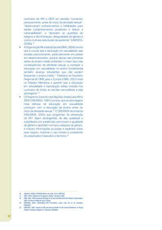 currículos de VIH e SIDA em escolas “comecem
          precocemente, antes do início da atividade sexual”,
          “desenvolvam conhecimentos e habilidades para
          adotar comportamentos protetores e reduzir a
          vulnerabilidade”, e “abordem as questões de
          estigma e discriminação, desigualdade de gênero e
          outros motores estruturais da epidemia” (UNESCO,
          2008a).16
     •    A Organização Mundial da Saúde (OMS, 2004) conclui
          que é crucial que a educação em sexualidade seja
          iniciada precocemente, particularmente em países
          em desenvolvimento, porque alunas das primeiras
          séries do ensino médio enfrentam o maior risco das
          consequências da atividade sexual, e começar a
          educação em sexualidade no ensino fundamental
          também alcança estudantes que não podem
          frequentar o ensino médio.17 Diretrizes do Escritório
          Regional da OMS para a Europa (OMS, 2001) insta
          os Estados Membros a garantir que a educação
          em sexualidade e reprodução esteja incluída nos
          currículos de todas as escolas secundárias e seja
          abrangente.18
     •    O Programa Conjunto das Nações Unidas para VIH e
          SIDA (ONUSIDA, 1997) concluiu que as abordagens
          mais efetivas de educação em sexualidade
          começam com a educação de jovens antes do
          início da atividade sexual.19 O ONUSIDA recomenda
          (ONUSIDA, 2005) que programas de prevenção
          de VIH: sejam abrangentes, de alta qualidade e
          subsidiados por evidências; promovam a igualdade
          de gênero e abordem normas e relações de gênero;
          e incluam informações acuradas e explícitas sobre
          sexo seguro, incluindo o uso correto e consistente
          do preservativo masculino e feminino.20




     16   UNESCO. 2008a. EDUSIDA Marco de ação. Paris: UNESCO.
     17   OMS. 2004. Adolescent Pregnancy Report. Genebra: OMS.
     18   OMS. 2001. WHO Regional Strategy on Sexual and Reproductive Health. Copenhagen:
          OMS, Escritorio Regional para Europa.
     19   ONUSIDA. 2005. Intensifying HIV Prevention, supra note 26, at 33. Genebra:
          ONUSIDA.
     20   ONUSIDA. 1997. Impact of HIV and Sexual Health on the Sexual Behaviour of Young
          People: A Review Update 27. Genebra: ONUSIDA.


42
 