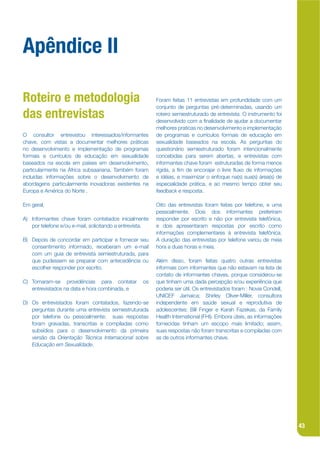 Apêndice II

Roteiro e metodologia                                    Foram feitas 11 entrevistas em profundidade com um
                                                         conjunto de perguntas pré-determinadas, usando um
das entrevistas                                          roteiro semiestruturado de entrevista. O instrumento foi
                                                         desenvolvido com a jnalidade de ajudar a documentar
                                                         melhores praticas no desenvolvimento e implementação
O consultor entrevistou interessados/informantes         de programas e currículos formais de educação em
chave, com vistas a documentar melhores práticas         sexualidade baseados na escola. As perguntas do
no desenvolvimento e implementação de programas          questionário semiestruturado foram intencionalmente
formais e currículos de educação em sexualidade          concebidas para serem abertas, e entrevistas com
baseados na escola em países em desenvolvimento,         informantes chave foram estruturadas de forma menos
particularmente na África subsaariana. Também foram      rígida, a jm de encorajar o livre kuxo de informações
incluídas informações sobre o desenvolvimento de         e idéias, e maximizar o enfoque na(s) sua(s) área(s) de
abordagens particularmente inovadoras existentes na      especialidade prática, e ao mesmo tempo obter seu
Europa e América do Norte .                              feedback e resposta.

Em geral,                                                Oito das entrevistas foram feitas por telefone, e uma
                                                         pessoalmente. Dois dos informantes preferiram
A) Informantes chave foram contatados inicialmente       responder por escrito e não por entrevista telefônica,
   por telefone e/ou e-mail, solicitando a entrevista.   e dois apresentaram respostas por escrito como
                                                         informações complementares à entrevista telefônica.
B) Depois de concordar em participar e fornecer seu      A duração das entrevistas por telefone variou de meia
   consentimento informado, receberam um e-mail          hora a duas horas e meia.
   com um guia de entrevista semiestruturada, para
   que pudessem se preparar com antecedência ou          Além disso, foram feitas quatro outras entrevistas
   escolher responder por escrito.                       informais com informantes que não estavam na lista de
                                                         contato de informantes chaves, porque considerou-se
C) Tomaram-se providências para contatar           os    que tinham uma dada percepção e/ou experiência que
   entrevistados na data e hora combinada, e             poderia ser útil. Os entrevistados foram : Novia Condell,
                                                         UNICEF Jamaica; Shirley Oliver-Miller, consultora
D) Os entrevistados foram contatados, fazendo-se         independente em saúde sexual e reprodutiva de
   perguntas durante uma entrevista semiestruturada      adolescentes; Bill Finger e Karah Fazekas, da Family
   por telefone ou pessoalmente; suas respostas          Health International (FHI). Embora úteis, as informações
   foram gravadas, transcritas e compiladas como         fornecidas tinham um escopo mais limitado; assim,
   subsídios para o desenvolvimento da primeira          suas respostas não foram transcritas e compiladas com
   versão da Orientação Técnica Internacional sobre      as de outros informantes chave.
   Educação em Sexualidade.




                                                                                                                     43
 