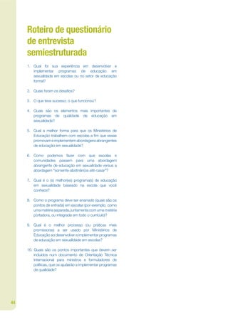 Roteiro de questionário
     de entrevista
     semiestruturada
     1. Qual foi sua experiência em desenvolver e
        implementar programas de educação em
        sexualidade em escolas ou no setor de educação
        formal?

     2. Quais foram os desajos?

     3. O que teve sucesso; o que funcionou?

     4. Quais são os elementos mais importantes de
        programas de qualidade de educação em
        sexualidade?

     5. Qual a melhor forma para que os Ministérios de
        Educação trabalhem com escolas a jm que essas
        promovam e implementem abordagens abrangentes
        de educação em sexualidade?

     6. Como podemos fazer com que escolas e
        comunidades passem para uma abordagem
        abrangente de educação em sexualidade versus a
        abordagem “somente-abstinência-até-casar”?

     7. Qual é o (s) melhor(es) programa(s) de educação
        em sexualidade baseado na escola que você
        conhece?

     8. Como o programa deve ser ensinado (quais são os
        pontos de entrada) em escolas (por exemplo, como
        uma matéria separada, juntamente com uma matéria
        portadora, ou integrada em todo o currículo)?

     9. Qual é o melhor processo (ou práticas mais
        promissoras) a ser usado por Ministérios de
        Educação ao desenvolver e implementar programas
        de educação em sexualidade em escolas?

     10. Quais são os pontos importantes que devem ser
         incluídos num documento de Orientação Técnica
         Internacional para ministros e formuladores de
         políticas, que os ajudarão a implementar programas
         de qualidade?




44
 