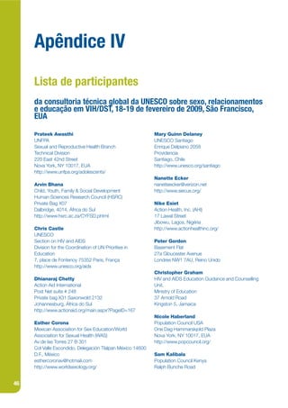 Apêndice IV
     Lista de participantes
     da consultoria técnica global da UNESCO sobre sexo, relacionamentos
     e educação em VIH/DST, 18-19 de fevereiro de 2009, São Francisco,
     EUA

     Prateek Awasthi                                        Mary Guinn Delaney
     UNFPA                                                  UNESCO Santiago
     Sexual and Reproductive Health Branch                  Enrique Delpiano 2058
     Technical Division                                     Providencia
     220 East 42nd Street                                   Santiago, Chile
     Nova York, NY 10017, EUA                               http://www.unesco.org/santiago
     http://www.unfpa.org/adolescents/
                                                            Nanette Ecker
     Arvin Bhana                                            nanetteecker@verizon.net
     Child, Youth, Family & Social Development              http://www.siecus.org/
     Human Sciences Research Council (HSRC)
     Private Bag X07                                        Nike Esiet
     Dalbridge, 4014, África do Sul                         Action Health, Inc. (AHI)
     http://www.hsrc.ac.za/CYFSD.phtml                      17 Lawal Street
                                                            Jibowu, Lagos, Nigéria
     Chris Castle                                           http://www.actionhealthinc.org/
     UNESCO
     Section on HIV and AIDS                                Peter Gordon
     Division for the Coordination of UN Priorities in      Basement Flat
     Education                                              27a Gloucester Avenue
     7, place de Fontenoy 75352 Paris, França               Londres NW1 7AU, Reino Unido
     http://www.unesco.org/aids
                                                            Christopher Graham
     Dhianaraj Chetty                                       HIV and AIDS Education Guidance and Counselling
     Action Aid International                               Unit,
     Post Net suite # 248                                   Ministry of Education
     Private bag X31 Saxonwold 2132                         37 Arnold Road
     Johannesburg, África do Sul                            Kingston 5, Jamaica
     http://www.actionaid.org/main.aspx?PageID=167
                                                            Nicole Haberland
     Esther Corona                                          Population Council USA
     Mexican Association for Sex Education/World            One Dag Hammarskjold Plaza
     Association for Sexual Health (WAS)                    Nova York, NY 10017, EUA
     Av de las Torres 27 B 301                              http://www.popcouncil.org/
     Col Valle Escondido, Delegación Tlalpan México 14600
     D.F., México                                           Sam Kalibala
     esthercoronav@hotmail.com                              Population Council Kenya
     http://www.worldsexology.org/                          Ralph Bunche Road


46
 
