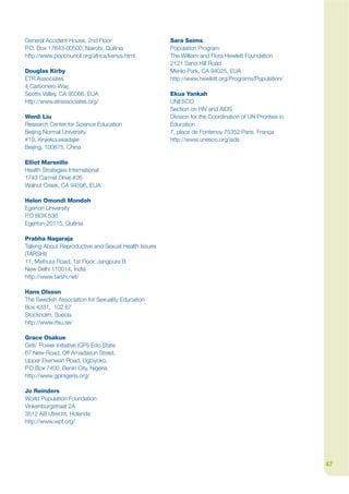 General Accident House, 2nd Floor                     Sara Seims
P.O. Box 17643-00500, Nairobi, Quênia                 Population Program
http://www.popcouncil.org/africa/kenya.html           The William and Flora Hewlett Foundation
                                                      2121 Sand Hill Road
Douglas Kirby                                         Menlo Park, CA 94025, EUA
ETR Associates                                        http://www.hewlett.org/Programs/Population/
4 Carbonero Way,
Scotts Valley, CA 95066, EUA                          Ekua Yankah
http://www.etrassociates.org/                         UNESCO
                                                      Section on HIV and AIDS
Wenli Liu                                             Division for the Coordination of UN Priorities in
Research Center for Science Education                 Education
Beijing Normal University                             7, place de Fontenoy 75352 Paris, França
#19, Xinjiekouwaidajie                                http://www.unesco.org/aids
Beijing, 100875, China

Elliot Marseille
Health Strategies International
1743 Carmel Drive #26
Walnut Creek, CA 94596, EUA

Helen Omondi Mondoh
Egerton University
P.O BOX 536
Egerton-20115, Quênia

Prabha Nagaraja
Talking About Reproductive and Sexual Health Issues
(TARSHI)
11, Mathura Road, 1st Floor, Jangpura B
New Delhi 110014, Índia
http://www.tarshi.net/

Hans Olsson
The Swedish Association for Sexuality Education
Box 4331, 102 67
Stockholm, Suécia
http://www.rfsu.se/

Grace Osakue
Girls’ Power Initiative (GPI) Edo State
67 New Road, Off Amadasun Street,
Upper Ekenwan Road, Ugbiyoko,
P.O.Box 7400, Benin City, Nigéria
http://www.gpinigeria.org/

Jo Reinders
World Population Foundation
Vinkenburgstraat 2A
3512 AB Utrecht, Holanda
http://www.wpf.org/




                                                                                                          47
 