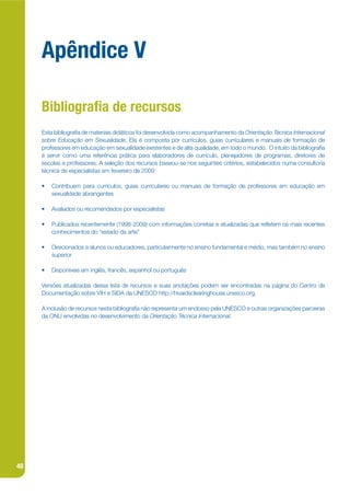 Apêndice V

     Bibliogra a de recursos
     Esta bibliograja de materiais didáticos foi desenvolvida como acompanhamento da Orientação Técnica Internacional
     sobre Educação em Sexualidade. Ela é composta por currículos, guias curriculares e manuais de formação de
     professores em educação em sexualidade existentes e de alta qualidade, em todo o mundo. O intuito da bibliograja
     é servir como uma referência prática para elaboradores de currículo, planejadores de programas, diretores de
     escolas e professores. A seleção dos recursos baseou-se nos seguintes critérios, estabelecidos numa consultoria
     técnica de especialistas em fevereiro de 2009:

     •   Contribuem para currículos, guias curriculares ou manuais de formação de professores em educação em
         sexualidade abrangentes

     •   Avaliados ou recomendados por especialistas

     •   Publicados recentemente (1998-2009) com informações corretas e atualizadas que reketem os mais recentes
         conhecimentos do “estado da arte”

     •   Direcionados a alunos ou educadores, particularmente no ensino fundamental e médio, mas também no ensino
         superior

     •   Disponíveis em inglês, francês, espanhol ou português

     Versões atualizadas dessa lista de recursos e suas anotações podem ser encontradas na página do Centro de
     Documentação sobre VIH e SIDA da UNESCO http://hivaidsclearinghouse.unesco.org.

     A inclusão de recursos nesta bibliograja não representa um endosso pela UNESCO e outras organizações parceiras
     da ONU envolvidas no desenvolvimento da Orientação Técnica Internacional.




48
 