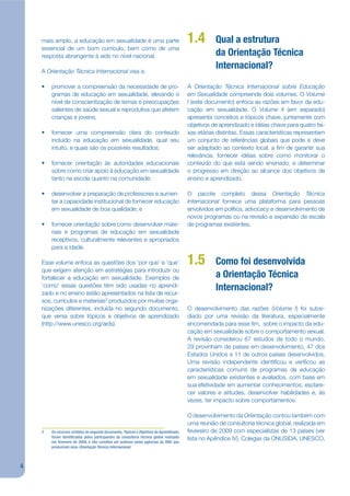 mais amplo, a educação em sexualidade é uma parte                                    1.4        Qual a estrutura
    essencial de um bom currículo, bem como de uma
    resposta abrangente à aids no nível nacional.                                                   da Orientação Técnica
    A Orientação Técnica Internacional visa a:
                                                                                                    Internacional?

    •   promover a compreensão da necessidade de pro-                                    A Orientação Técnica Internacional sobre Educação
        gramas de educação em sexualidade, elevando o                                    em Sexualidade compreende dois volumes. O Volume
        nível de conscientização de temas e preocupações                                 I (este documento) enfoca as razões em favor da edu-
        salientes de saúde sexual e reprodutiva que afetem                               cação em sexualidade. O Volume II (em separado)
        crianças e jovens;                                                               apresenta conceitos e tópicos chave, juntamente com
                                                                                         objetivos de aprendizado e idéias chave para quatro fai-
    •   fornecer uma compreensão clara do conteúdo                                       xas etárias distintas. Essas características representam
        incluído na educação em sexualidade, qual seu                                    um conjunto de referências globais que pode e deve
        intuito, e quais são os possíveis resultados;                                    ser adaptado ao contexto local, a jm de garantir sua
                                                                                         relevância, fornecer idéias sobre como monitorar o
    •   fornecer orientação às autoridades educacionais                                  conteúdo do que está sendo ensinado, e determinar
        sobre como criar apoio à educação em sexualidade                                 o progresso em direção ao alcance dos objetivos de
        tanto na escola quanto na comunidade;                                            ensino e aprendizado.

    •   desenvolver a preparação de professores e aumen-                                 O pacote completo dessa Orientação Técnica
        tar a capacidade institucional de fornecer educação                              Internacional fornece uma plataforma para pessoas
        em sexualidade de boa qualidade; e                                               envolvidos em política, advocacy e desenvolvimento de
                                                                                         novos programas ou na revisão e expansão da escala
    •   fornecer orientação sobre como desenvolver mate-                                 de programas existentes.
        riais e programas de educação em sexualidade
        receptivos, culturalmente relevantes e apropriados
        para a idade.

    Esse volume enfoca as questões dos ‘por que’ e ‘que’                                 1.5        Como foi desenvolvida
    que exigem atenção em estratégias para introduzir ou
    fortalecer a educação em sexualidade. Exemplos de                                               a Orientação Técnica
    ‘como’ essas questões têm sido usadas no aprendi-
    zado e no ensino estão apresentados na lista de recur-
                                                                                                    Internacional?
    sos, currículos e materiais3 produzidos por muitas orga-
    nizações diferentes, incluída no segundo documento,                                  O desenvolvimento das razões (Volume I) foi subsi-
    que versa sobre tópicos e objetivos de aprendizado                                   diado por uma revisão da literatura, especialmente
    (http://www.unesco.org/aids).                                                        encomendada para esse jm, sobre o impacto da edu-
                                                                                         cação em sexualidade sobre o comportamento sexual.
                                                                                         A revisão considerou 87 estudos de todo o mundo;
                                                                                         29 provinham de países em desenvolvimento, 47 dos
                                                                                         Estados Unidos e 11 de outros países desenvolvidos.
                                                                                         Uma revisão independente identijcou e verijcou as
                                                                                         características comuns de programas de educação
                                                                                         em sexualidade existentes e avaliados, com base em
                                                                                         sua efetividade em aumentar conhecimentos, esclare-
                                                                                         cer valores e atitudes, desenvolver habilidades e, às
                                                                                         vezes, ter impacto sobre comportamentos.

                                                                                         O desenvolvimento da Orientação contou também com
                                                                                         uma reunião de consultoria técnica global, realizada em
    3   Os recursos contidos do segundo documento, Tópicos e Objetivos de Aprendizado,   fevereiro de 2009 com especialistas de 13 países (ver
        foram identi cados pelos participantes da consultoria técnica global realizada   lista no Apêndice IV). Colegas da ONUSIDA, UNESCO,
        em fevereiro de 2009, e não constitui um endosso pelas agências da ONU que
        produziram essa Orientação Técnica Internacional.



4
 