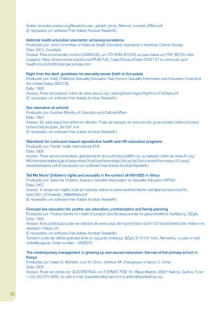 Árabe: www.ibe.unesco.org/jleadmin/user_upload/_temp_/Manuel_complet_ARbis.pdf
     (É necessário um software Free Adobe Acrobat Reader®.)

     National health education standards: achieving excellence
     Produzido por: Joint Committee on National Health Education Standards e American Cancer Society
     Data: 2007, 2a edição
     Acesso: Para encomendar um livro (US$29,95), um CD-ROM ($19,95) ou para baixar um PDF ($9,95) visite
     a página: https://www.cancer.org/docroot/PUB/PUB_0.asp?productCode=F2027.27 ou www.cdc.gov/
     HealthyYouth/SHER/standards/index.htm

     Right from the start: guidelines for sexuality issues (birth to ðve years)
     Produzido por: Early Childhood Sexuality Education Task Force e Sexuality Information and Education Council of
     the United States (SIECUS)
     Data: 1998
     Acesso: Pode ser baixado online de www.siecus.org/_data/global/images/RightFromTheStart.pdf
     (É necessário um software Free Adobe Acrobat Reader®.)

     Sex education at schools
     Produzido por: Austrian Ministry of Education and Cultural Affairs
     Data: 1994
     Acesso: Só está disponível online em alemão. Pode ser baixado de www.bmukk.gv.at/schulen/unterricht/prinz/
     Unterrichtsprinzipien_Se1597.xml
     (É necessário um software Free Adobe Acrobat Reader®.)

     Standards for curriculum-based reproductive health and HIV education programs
     Produzido por: Family Health International (FHI)
     Data: 2006
     Acesso: Pode ser encomendado gratuitamente de youthnetpubs@fhi.org ou baixado online de www.fhi.org/
     NR/rdonlyres/ea6ev5ygicx2nukyntbvjui35yk55wi5lwnnwkgko3touyp3a33aiczutoyb6zhxcnwiyoc37uxyxg/
     sexedstandards.pdf (É necessário um software Free Adobe Acrobat Reader®.)

     Tell Me More! Children’s rights and sexuality in the context of HIV/AIDS in Africa
     Produzido por: Save the Children, Suécia e Swedish Association for Sexuality Education (RFSU)
     Data: 2007
     Acesso: A versão em inglês pode ser baixada online de www.savethechildren.net/alliance/resources/hiv_
     aids/2007_SCSweden_TellMeMore.pdf
     (É necessário um software Free Adobe Acrobat Reader®.)

     Concept sex education for youths: sex education, contraception and family planning
     Produzido por: Federal Centre for Health Education (Die Bundeszentrale für gesundheitliche Aufklärung, BZgA)
     Data: 1999
     Acesso: Esta publicação pode ser baixada de www.bzga.de/?uid=0cdce7ce03172b7fba028de802bec1fd&id=me
     dien&sid=72&ab=20.
     (É necessário um software Free Adobe Acrobat Reader®.)
     Também pode ser obtida gratuitamente no seguinte endereço: BZgA, D-51101 Koln, Alemanha, ou pelo e-mail:
     order@bzga.de. Order number: 13006070.

     The contemporary management of growing up and sexual maturation: the role of the primary school in
     Kenya
     Produzido por: Helen O. Mondoh, Lois W. Chiuri, Johnson M. Changeiywo e Nancy O. Omar
     Data: 2006
     Acesso: Pode ser obtido de: QUESTAFRICA, c/o FORMAT, POB 79, Village Market, 00621 Nairobi, Quênia. Fone:
     + 254 (20) 675 2866, ou pelo e-mail: questafrica@gmail.com ou jeffers@questafrica.org.



50
 