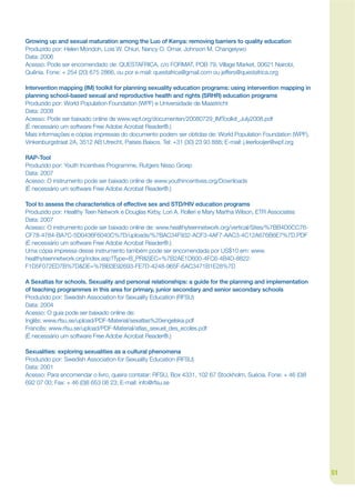 Growing up and sexual maturation among the Luo of Kenya: removing barriers to quality education
Produzido por: Helen Mondoh, Lois W. Chiuri, Nancy O. Omar, Johnson M. Changeiywo
Data: 2006
Acesso: Pode ser encomendado de: QUESTAFRICA, c/o FORMAT, POB 79, Village Market, 00621 Nairobi,
Quênia. Fone: + 254 (20) 675 2866, ou por e-mail: questafrica@gmail.com ou jeffers@questafrica.org

Intervention mapping (IM) toolkit for planning sexuality education programs: using intervention mapping in
planning school-based sexual and reproductive health and rights (SRHR) education programs
Produzido por: World Population Foundation (WPF) e Universidade de Maastricht
Data: 2008
Acesso: Pode ser baixado online de www.wpf.org/documenten/20080729_IMToolkit_July2008.pdf
(É necessário um software Free Adobe Acrobat Reader®.)
Mais informações e cópias impressas do documento podem ser obtidas de: World Population Foundation (WPF),
Vinkenburgstraat 2A, 3512 AB Utrecht, Países Baixos. Tel: +31 (30) 23 93 888; E-mail: j.leerlooijer@wpf.org

RAP-Tool
Produzido por: Youth Incentives Programme, Rutgers Nisso Groep
Data: 2007
Acesso: O instrumento pode ser baixado online de www.youthincentives.org/Downloads
(É necessário um software Free Adobe Acrobat Reader®.)

Tool to assess the characteristics of effective sex and STD/HIV education programs
Produzido por: Healthy Teen Network e Douglas Kirby, Lori A. Rolleri e Mary Martha Wilson, ETR Associates
Data: 2007
Acesso: O instrumento pode ser baixado online de: www.healthyteennetwork.org/vertical/Sites/%7BB4D0CC76-
CF78-4784-BA7C-5D0436F6040C%7D/uploads/%7BAC34F932-ACF3-4AF7-AAC3-4C12A676B6E7%7D.PDF
(É necessário um software Free Adobe Acrobat Reader®.)
Uma cópia impressa desse instrumento também pode ser encomendada por US$10 em: www.
healthyteennetwork.org/index.asp?Type=B_PR&SEC=%7B2AE1D600-4FC6-4B4D-8822-
F1D5F072ED7B%7D&DE=%7BB3E92693-FE7D-4248-965F-6AC3471B1E28%7D

A Sexatlas for schools. Sexuality and personal relationships: a guide for the planning and implementation
of teaching programmes in this area for primary, junior secondary and senior secondary schools
Produzido por: Swedish Association for Sexuality Education (RFSU)
Data: 2004
Acesso: O guia pode ser baixado online de:
Inglês: www.rfsu.se/upload/PDF-Material/sexatlas%20engelska.pdf
Francês: www.rfsu.se/upload/PDF-Material/atlas_sexuel_des_ecoles.pdf
(É necessário um software Free Adobe Acrobat Reader®.)

Sexualities: exploring sexualities as a cultural phenomena
Produzido por: Swedish Association for Sexuality Education (RFSU)
Data: 2001
Acesso: Para encomendar o livro, queira contatar: RFSU, Box 4331, 102 67 Stockholm, Suécia. Fone: + 46 (0)8
692 07 00; Fax: + 46 (0)8 653 08 23; E-mail: info@rfsu.se




                                                                                                              51
 