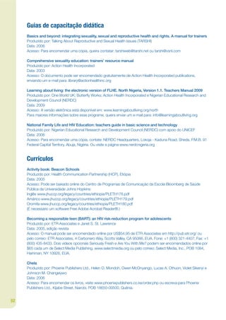 Guias de capacitação didática
     Basics and beyond: integrating sexuality, sexual and reproductive health and rights. A manual for trainers
     Produzido por: Talking About Reproductive and Sexual Health Issues (TARSHI)
     Data: 2006
     Acesso: Para encomendar uma cópia, queira contatar: tarshiweb@tarshi.net ou tarshi@vsnl.com

     Comprehensive sexuality education: trainers’ resource manual
     Produzido por: Action Health Incorporated
     Data: 2003
     Acesso: O documento pode ser encomendado gratuitamente de Action Health Incorporated publications,
     enviando um e-mail para: library@actionhealthinc.org

     Learning about living: the electronic version of FLHE. North Nigeria, Version 1.1. Teachers Manual 2009
     Produzido por: One World UK; Butterky Works; Action Health Incorporated e Nigerian Educational Research and
     Development Council (NERDC)
     Data: 2009
     Acesso: A versão eletrônica está disponível em: www.learningaboutliving.org/north
     Para maiores informações sobre esse programe, queira enviar um e-mail para: info@learningaboutliving.org

     National Family Life and HIV Education: teachers guide in basic science and technology
     Produzido por: Nigerian Educational Research and Development Council (NERDC) com apoio do UNICEF
     Data: 2006
     Acesso: Para encomendar uma cópia, contate: NERDC Headquarters, Lokoja - Kaduna Road, Sheda, P.M.B. 91
     Federal Capital Territory, Abuja, Nigéria. Ou visite a página www.nerdcnigeria.org


     Currículos
     Activity book: Beacon Schools
     Produzido por: Health Communication Partnership (HCP), Etiópia
     Data: 2005
     Acesso: Pode ser baixado online do Centro de Programas de Comunicação da Escola Bloomberg de Saúde
     Pública da Universidade Johns Hopkins:
     Inglês www.jhuccp.org/legacy/countries/ethiopia/PLETH178.pdf
     Amárico www.jhuccp.org/legacy/countries/ethiopia/PLETH179.pdf
     Oromifa www.jhuccp.org/legacy/countries/ethiopia/PLETH180.pdf
     (É necessário um software Free Adobe Acrobat Reader®.)

     Becoming a responsible teen (BART): an HIV risk-reduction program for adolescents
     Produzido por: ETR Associates e Janet S. St. Lawrence
     Data: 2005, edição revista
     Acesso: O manual pode ser encomendado online por US$54,95 de ETR Associates em http://pub.etr.org/ ou
     pelo correio: ETR Associates, 4 Carbonero Way, Scotts Valley, CA 95066, EUA. Fone: +1 (800) 321-4407; Fax: +1
     (800) 435-8433. Dois vídeos opcionais Seriously Fresh e Are You With Me? podem ser encomendados online por
     $65 cada um de Select Media Publishing, www.selectmedia.org ou pelo correio: Select Media, Inc., POB 1084,
     Harriman, NY 10926, EUA.

     Chela
     Produzido por: Phoenix Publishers Ltd., Helen O. Mondoh, Owen McOnyango, Lucas A. Othuon, Violet Sikenyi e
     Johnson M. Changeiywo
     Data: 2006
     Acesso: Para encomendar os livros, visite www.phoenixpublishers.co.ke/order.php ou escreva para Phoenix
     Publishers Ltd., Kijabe Street, Nairobi, POB 18650-00500, Quênia.


52
 