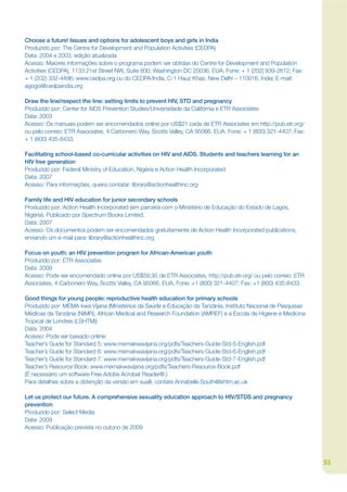 Choose a future! Issues and options for adolescent boys and girls in India
Produzido por: The Centre for Development and Population Activities (CEDPA)
Data: 2004 e 2003, edição atualizada
Acesso: Maiores informações sobre o programa podem ser obtidas do Centre for Development and Population
Activities (CEDPA), 1133 21st Street NW, Suite 800, Washington DC 20036, EUA. Fone: + 1 (202) 939-2612; Fax:
+ 1 (202) 332-4496; www.cedpa.org ou do CEDPA/India, C-1 Hauz Khas, New Delhi – 110016, Índia; E-mail:
agogoi@cedpaindia.org

Draw the line/respect the line: setting limits to prevent HIV, STD and pregnancy
Produzido por: Center for AIDS Prevention Studies/Universidade da Califórnia e ETR Associates
Data: 2003
Acesso: Os manuais podem ser encomendados online por US$21 cada de ETR Associates em http://pub.etr.org/
ou pelo correio: ETR Associates, 4 Carbonero Way, Scotts Valley, CA 95066, EUA. Fone: + 1 (800) 321-4407; Fax:
+ 1 (800) 435-8433.

Facilitating school-based co-curricular activities on HIV and AIDS. Students and teachers learning for an
HIV free generation
Produzido por: Federal Ministry of Education, Nigéria e Action Health Incorporated
Data: 2007
Acesso: Para informações, queira contatar: library@actionhealthinc.org

Family life and HIV education for junior secondary schools
Produzido por: Action Health Incorporated (em parceria com o Ministério de Educação do Estado de Lagos,
Nigéria). Publicado por Spectrum Books Limited.
Data: 2007
Acesso: Os documentos podem ser encomendados gratuitamente de Action Health Incorporated publications,
enviando um e-mail para: library@actionhealthinc.org

Focus on youth: an HIV prevention program for African-American youth
Produzido por: ETR Associates
Data: 2009
Acesso: Pode ser encomendado online por US$59,95 de ETR Associates, http://pub.etr.org/ ou pelo correio: ETR
Associates, 4 Carbonero Way, Scotts Valley, CA 95066, EUA. Fone: +1 (800) 321-4407; Fax: +1 (800) 435-8433.

Good things for young people: reproductive health education for primary schools
Produzido por: MEMA kwa Vijana (Ministérios da Saúde e Educação da Tanzânia, Instituto Nacional de Pesquisas
Médicas da Tanzânia (NIMR), African Medical and Research Foundation (AMREF) e a Escola de Higiene e Medicina
Tropical de Londres (LSHTM))
Data: 2004
Acesso: Pode ser baixado online:
Teacher’s Guide for Standard 5: www.memakwavijana.org/pdfs/Teachers-Guide-Std-5-English.pdf
Teacher’s Guide for Standard 6: www.memakwavijana.org/pdfs/Teachers-Guide-Std-6-English.pdf
Teacher’s Guide for Standard 7: www.memakwavijana.org/pdfs/Teachers-Guide-Std-7-English.pdf
Teacher’s Resource Book: www.memakwavijana.org/pdfs/Teachers-Resource-Book.pdf
(É necessário um software Free Adobe Acrobat Reader®.)
Para detalhes sobre a obtenção da versão em suaíli, contate Annabelle.South@lshtm.ac.uk

Let us protect our future. A comprehensive sexuality education approach to HIV/STDS and pregnancy
prevention
Produzido por: Select Media
Data: 2009
Acesso: Publicação prevista no outono de 2009




                                                                                                                 53
 