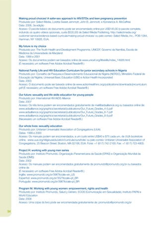 Making proud choices! A safer-sex approach to HIV/STDs and teen pregnancy prevention
     Produzido por: Select Media, Loretta Sweet Jemmott; John B. Jemmott, e Konstance A. McCaffree
     Data: 2006, 3a edição
     Acesso: O pacote básico do documento pode ser encomendado online por US$145,00 (o pacote complete,
     incluindo os quatro vídeos opcionais, custa $535,00) de Select Media Publishing, http://selectmedia.org/
     customer-service/evidence-based-curricula/making-proud-choices/ ou pelo correio: Select Media, Inc., POB 1084,
     Harriman, NY 10926, EUA.

     My future is my choice
     Produzido por: The Youth Health and Development Programme, UNICEF, Governo da Namíbia, Escola de
     Medicina da Universidade de Maryland
     Data: 1999 e 2001
     Acesso: Os documentos podem ser baixados online de www.unicef.org/lifeskills/index_14926.html
     (É necessário um software Free Adobe Acrobat Reader®.)

     National Family Life and HIV Education Curriculum for junior secondary schools in Nigeria
     Produzido por: Conselho de Pesquisa e Desenvolvmento Educacional da Nigéria (NERDC), Ministério Federal de
     Educação da Nigéria, Universal Basic Education (UBE) e Action Health Incorporated
     Data: 2003
     Acesso: O documento pode ser baixado online de www.actionhealthinc.org/publications/downloads/jnrcurriculum.
     pdf (É necessário um software Free Adobe Acrobat Reader®.)

     Our future: sexuality and life skills education for young people
     Produzido por: International HIV/AIDS Alliance
     Data: 2007
     Acesso: Os três livros podem ser encomendados gratuitamente de mail@aidsalliance.org ou baixados online de:
     www.aidsalliance.org/graphics/secretariat/publications/Our_Future_Grades_4-5.pdf
     www.aidsalliance.org/graphics/secretariat/publications/Our_Future_Grades_6-7.pdf
     www.aidsalliance.org/graphics/secretariat/publications/Our_Future_Grades_8-9.pdf
     (Necessário um software Free Adobe Acrobat Reader®.)

     Our whole lives: sexuality education
     Produzido por: Unitarian Universalist Association of Congregations (UUA)
     Datas: 1999 e 2000
     Acesso: Os manuais podem ser encomendados, a um custo entre US$40 e $75 cada um, de UUA bookstore
     online, www.uua.org/religiouseducation/curricula/ourwhole/ ou pelo correio: Unitarian Universalist Association of
     Congregations, 25 Beacon Street, Boston, MA 02108, EUA. Fone: +1 (617) 742-2100; Fax: +1 (617) 723-4805.

     Project H: working with young men series
     Produzido por: Instituto Promundo, Organização Panamericana da Saúde (OPAS) e Organização Mundial da
     Saúde (OMS)
     Data: 2002
     Acesso: Os manuais podem ser encomendados gratuitamente de promundo@promundo.org.br ou baixados
     online de
     (É necessário um software Free Adobe Acrobat Reader®.)
     Inglês: www.promundo.org.br/396?locale=en_US
     Espanhol: www.promundo.org.br/352?locale=pt_BR
     Português: www.promundo.org.br/396?locale=pt_BR

     Program M. Working with young women: empowerment, rights and health
     Produzido por: Instituto Promundo, Salud y Género, ECOS (Comunicação em Sexualidade), Instituto PAPAI e
     World Education
     Data: 2008
     Acesso: Uma cópia do livro pode ser encomendada gratuitamente de: promundo@promundo.org.br


54
 