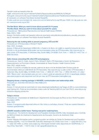 Também pode ser baixada online de:
Inglês: www.promundo.org.br/materiais%20de%20apoio/publicacoes/MANUAL%20M.pdf
Português: www.promundo.org.br/materiais%20de%20apoio/publicacoes/TrabalhandocomMulheresJovens.pdf
(É necessário um software Free Adobe Acrobat Reader®.)
O vídeo pode ser encomendado de: www.rumo.com.br/sistema/home.asp?IDLoja=10093. Um clip pode ser visto
em: www.promundo.org.br/354

The Red Book. What you want to know about yourself (10-14 years)
The Blue Book. What you want to know about yourself (15+ years)
Produzido por: Talking about Reproductive and Sexual Health Issues (TARSHI)
Data: 2005 e 1999
Acesso: Os livretos podem ser baixados online de www.tarshi.net/publications/publications_sexuality_education.
asp (É necessário um software Free Adobe Acrobat Reader®.)

Reducing the risk: building skills to prevent pregnancy, STD and HIV
Produzido por: ETR Associates e Richard P. Barth
Data: 2004, 4a edição
Acesso: O Manual do Capacitador (US$42,95), o Caderno do Aluno, em inglês ou espanhol (conjunto de cinco,
$18,95) e o Kit de Atividades ($39) podem ser encomendados online de ETR Associates, http://pub.etr.org/ ou
pelo correio: ETR Associates, 4 Carbonero Way, Scotts Valley, CA 95066, EUA. Fone: + 1 (800) 321-4407; Fax: +1
(800) 435-8433.

Safer choices: preventing HIV, other STD and pregnancy
Produzido por: Karin K. Coyle, Joyce V. Fetro, Richard P. Barth, ETR Associates e Centro de Pesquisa e
Desenvolvimento na Promoção à Saúde, Universidade do Texas-Houston, Health Science Center
Data: 2007, edição revista
Acesso: O conjunto complete de manuais, adernos do aluno e kit de atividade Safer Choices pode ser
encomendado online por US$189,95 de ETR Associates, http://pub.etr.org/ ou pelo correio: ETR Associates, 4
Carbonero Way, Scotts Valley, CA 95066, EUA. Fone: + 1 (800) 321-4407; Fax: + 1 (800) 435-8433. Um vídeo/
DVD, “Blood Lines”, recomendado para uso com o nível 2, pode ser adquirido por $149. A capacitação didática
para esse programa está disponível nos EUA por meio de ETR Associates (training@etr.org).

Stepping stones: a training package in HIV/AIDS, communication and relationships skills
Produzido por: ActionAid International e Alice Welbourne
Data: 1999
Acesso: O manual pode ser examinado em www.steppingstonesfeedback.org/?page_id=965 ou www.stratshope.
org/t-training.htm. Pode ser encomendado a baixo custo de Teaching AIDS at Low Cost (TALC), www.talcuk.org/
books/bs-stepping-stones.htm

Today’s choices
Produzido por: Universidade de Stellenbosch, Departamento de Educação da África do Sul e World Population
Foundation (WPF)
Data: 2004
Acesso: O programa está disponível online em http://arhp.co.za/todays_choices/. Pode ser copiado (baixado) e
impresso gratuitamente.

UDAAN: towards a better future. Training manual for nodal teachers.
Produzido por: The Centre for Development and Population Activities (CEDPA), Índia; Sociedade para o Controle
da SIDA do Estado de Jharkhand e Departamento de Educação, Governo de Jharkhand, Índia
Data: 2006
Acesso: Maiores informações sobre o programa podem ser obtidas do Center for Development and Population
Activities (CEDPA), 1133 21st Street NW, Suite 800, Washington DC 20036, EUA. Fone: + 1 (202) 939-2612; Fax:
+ 1 (202) 332-4496, ou online: www.cedpa.org. Informações também estão disponíveis em CEDPA/India, C-1
Hauz Khas, New Delhi – 110016, Índia. E-mail: agogoi@cedpaindia.org


                                                                                                                 55
 