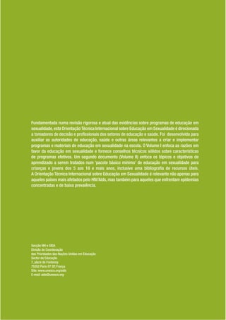 Fundamentada numa revisão rigorosa e atual das evidências sobre programas de educação em
sexualidade, esta Orientação Técnica Internacional sobre Educação em Sexualidade é direcionada
a tomadores de decisão e pro ssionais dos setores de educação e saúde. Foi desenvolvida para
auxiliar as autoridades de educação, saúde e outras áreas relevantes a criar e implementar
programas e materiais de educação em sexualidade na escola. O Volume I enfoca as razões em
favor da educação em sexualidade e fornece conselhos técnicos sólidos sobre características
de programas efetivos. Um segundo documento (Volume II) enfoca os tópicos e objetivos de
aprendizado a serem tratados num ‘pacote básico mínimo’ de educação em sexualidade para
crianças e jovens dos 5 aos 18 e mais anos, inclusive uma bibliogra a de recursos úteis.
A Orientação Técnica Internacional sobre Educação em Sexualidade é relevante não apenas para
aqueles países mais afetados pelo HIV/Aids, mas também para aqueles que enfrentam epidemias
concentradas e de baixa prevalência.




Secção VIH e SIDA
Divisão de Coordenação
das Prioridades das Nações Unidas em Educação
Sector de Educação
7, place de Fontenoy
75352 Paris 07 SP, França
Site: www.unesco.org/aids
E-mail: aids@unesco.org
 