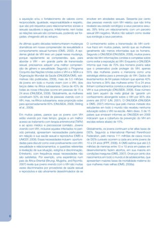 a aquisição e/ou o fortalecimento de valores como         envolver em atividades sexuais. Sessenta por cento
    reciprocidade, igualdade, responsabilidade e respeito,    das pessoas vivendo com VIH relatou que não tinha
    que são pré-requisitos para relacionamentos sociais e     revelado seu estado sorológico a seus parceiros sexu-
    sexuais saudáveis e seguros. Infelizmente, nem todas      ais; 39% tinha um relacionamento com um parceiro
    as relações sexuais são consensuais, podendo ser for-     sexual VIH-negativo. Muitos não sabiam como revelar
    çadas, chegando até ao estupro.                           sua sorologia a seus parceiros.

    As últimas quatro décadas testemunharam mudanças          O conhecimento sobre a transmissão do VIH conti-
    dramáticas em nossa compreensão da sexualidade e          nua fraco em muitos países, sendo que as mulheres
    comportamento sexual humano (OMS, 2002). A epi-           geralmente são menos informadas que os homens.
    demia global de VIH teve um papel nessa mudança,          Segundo o ONUSIDA (ONUSIDA, 2008), muitos jovens
    porque rapidamente se compreendeu que, para               ainda não têm informações corretas e completas sobre
    abordar o VIH – em grande parte de transmissão            como evitar a exposição ao VIH. Enquanto o ONUSIDA
    sexual, precisamos adquirir uma melhor compreen-          informa que mais de 70% dos homens jovens sabe
    são de gênero e sexualidade. Segundo o Programa           que o preservativo pode proteger do VIH, apenas
    Conjunto das Nações Unidas sobre o VIH e a SIDA e a       55% das mulheres jovens o menciona como uma
    Organização Mundial da Saúde (ONUSIDA/OMS, esti-          estratégia efetiva para a prevenção do VIH. Dados de
    mativas não publicadas, 2008), mais de 5,5 milhões        levantamentos de 64 países indicam que apenas 40%
    de jovens em todo o mundo vivem com o VIH, dois           dos homens e 38% das mulheres entre 15 e 24 anos
    terços deles na África subsaariana. Cerca de 45% de       tinham conhecimentos corretos e abrangentes sobre o
    todas as novas infecções ocorre em pessoas de 15 a        VIH e sua prevenção (ONUSIDA, 2008). Esse número
    24 anos (ONUSIDA, 2008). Globalmente, as mulheres         está bem aquém da meta global de ‘garantir um
    constituem 50% do total de pessoas vivendo com o          conhecimento abrangente sobre o VIH por 95% dos
    VIH, mas, na África subsaariana, essa proporção sobe      jovens até 2010’ (UN, 2001). O ONUSIDA (ONUSIDA
    para aproximadamente 60% (ONUSIDA, 2008; Stirling         e OMS, 2007) informou que pelo menos metade dos
    et al., 2008).                                            estudantes em todo o mundo não recebeu nenhuma
                                                              educação sobre o VIH na escola. Além disso, 5 de 15
    Em muitos países, parece que os jovens com VIH            países que enviaram informes ao ONUSIDA em 2006
    estão vivendo por mais tempo, graças a um melhor          indicaram que a cobertura da prevenção do VIH em
    acesso ao tratamento com terapia antirretroviral (TARV)   escolas estava abaixo de 15%.
    e ao apoio médico e psicossocial correlato. Jovens
    vivendo com VIH, inclusive aqueles infectados no perí-    Globalmente, os jovens continuam a ter altas taxas de
    odo perinatal, apresentam necessidades particulares       DSTs. Segundo a International Planned Parenthood
    em relação à sua saúde sexual e reprodutiva (OMS e        Federation, pelo menos 111 milhões de casos novos
    UNICEF, 2008). Essas necessidades incluem: oportuni-      de DSTs curáveis ocorrem a cada ano entre jovens de
    dades para discutir como viver positivamente com VIH;     10 a 24 anos (IPPF, 2006). A OMS estima que até 2,5
    sexualidade e relacionamentos; e questões referentes      milhões de meninas entre 15 e 19 anos em países em
    à revelação de sua situação, estigma e discriminação.     desenvolvimento fazem abortos, em sua maioria em
    Entretanto, com frequência essas necessidades não         condições inseguras (OMS, 2007). Onze por cento dos
    são satisfeitas. Por exemplo, uma experiência num         nascimentos em todo o mundo é de adolescentes, que
    país da África Oriental (Birungi, Mugisha, and Nyombi,    apresentam maiores taxas de mortalidade materna do
    2007) revela que jovens vivendo com o VIH são muitas      que mulheres mais velhas (OMS, 2008a).
    vezes discriminados por provedores de saúde sexual
    e reprodutiva e são ativamente desestimulados de se




6
 