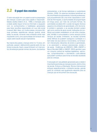 2.2        O papel das escolas                            antecedentes, e de formas replicáveis e sustentáveis
                                                          (Gordon, 2008). Os sistemas escolares benejciam-se
                                                          de uma infraestrutura já existente, incluindo professores,
O setor educação tem um papel crucial na preparação       que provavelmente são uma fonte capacitada e conj-
de crianças e jovens para seus papéis e responsabi-       ável de informações, e oportunidades de programação
lidades adultas (Delors et al., 1996); a transição para   em longo prazo, por meio de currículos formais. As
a idade adulta requer tornar-se informado e equipado      autoridades escolares têm o poder de regular diversos
com os conhecimentos e habilidades apropriados            aspectos do ambiente de aprendizado, a jm de torná-
para fazer escolhas responsáveis em sua vida social       lo protetor e apoiador, e as escolas também podem
e sexual. Além disso, em muitos países, os jovens têm     agir como centros de apoio social, instituições de con-
suas primeiras experiências sexuais quando ainda          jança que podem estabelecer um elo entre crianças,
estão na escola, tornando esse ambiente ainda mais        pais, famílias e comunidades e outros serviços (como
importante como uma oportunidade de fornecer edu-         serviços de saúde). Entretanto, as escolas somente
cação sobre saúde sexual e reprodutiva.                   serão efetivas se puderem assegurar a proteção e o
                                                          bem-estar de seus alunos e funcionários, se fornece-
Na maioria dos países, crianças entre 5 e 13 anos, em     rem intervenções relevantes de ensino e aprendizado,
particular, passam relativamente grande parte do seu      e se associarem a serviços psicossociais, sociais e
tempo na escola. Assim, essas fornecem um meio prá-       de saúde. Evidências da UNESCO, OMS, UNICEF e
tico de alcançar grande número de jovens, de diversos     Banco Mundial (OMS e UNICEF, 2003) apontam para
                                                          um conjunto central de medidas legislativas, estrutu-
                                                          rais, comportamentais e biomédicas custo-efetivas
                                                          que podem contribuir para tornar as escolas saudáveis
                                                          para as crianças.

                                                          A educação em sexualidade apropriada para a idade é
                                                          importante para todas as crianças e jovens, dentro e fora
                                                          da escola. Embora a Orientação Técnica Internacional
                                                          enfoque especijcamente o ambiente escolar, grande
                                                          parte do conteúdo será igualmente relevante para as
                                                          crianças que se encontram fora da escola.




                                                                                                                       7
 