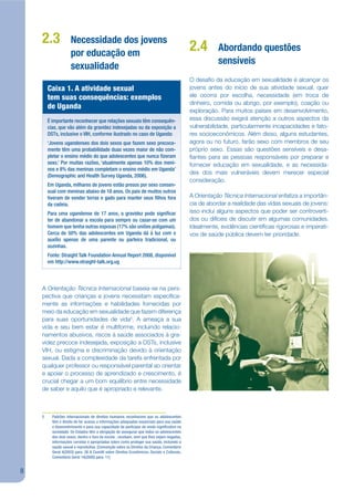 2.3              Necessidade dos jovens
                     por educação em
                                                                                            2.4        Abordando questões
                                                                                                       sensíveis
                     sexualidade
                                                                                            O desajo da educação em sexualidade é alcançar os
        Caixa 1. A atividade sexual                                                         jovens antes do início de sua atividade sexual, quer
        tem suas consequências: exemplos                                                    ele ocorra por escolha, necessidade (em troca de
                                                                                            dinheiro, comida ou abrigo, por exemplo), coação ou
        de Uganda
                                                                                            exploração. Para muitos países em desenvolvimento,
        É importante reconhecer que relações sexuais têm consequên-                         essa discussão exigirá atenção a outros aspectos da
        cias, que vão além da gravidez indesejadas ou da exposição a                        vulnerabilidade, particularmente incapacidades e fato-
        DSTs, inclusive o VIH, conforme ilustrado no caso de Uganda:                        res socioeconômicos. Além disso, alguns estudantes,
        ‘Jovens ugandenses dos dois sexos que fazem sexo precoce-                           agora ou no futuro, farão sexo com membros de seu
        mente têm uma probabilidade duas vezes maior de não com-                            próprio sexo. Essas são questões sensíveis e desa-
        pletar o ensino médio do que adolescentes que nunca zeram                           jantes para as pessoas responsáveis por preparar e
        sexo.’ Por muitas razões, ‘atualmente apenas 10% dos meni-                          fornecer educação em sexualidade, e as necessida-
        nos e 8% das meninas completam o ensino médio em Uganda’
                                                                                            des dos mais vulneráveis devem merecer especial
        (Demographic and Health Survey Uganda, 2006).
                                                                                            consideração.
        Em Uganda, milhares de jovens estão presos por sexo consen-
        sual com meninas abaixo de 18 anos. Os pais de muitos outros
        tiveram de vender terras e gado para manter seus lhos fora                          A Orientação Técnica Internacional enfatiza a importân-
        da cadeia.                                                                          cia de abordar a realidade das vidas sexuais de jovens:
        Para uma ugandense de 17 anos, a gravidez pode signi car                            isso inclui alguns aspectos que poder ser controverti-
        ter de abandonar a escola para sempre ou casar-se com um                            dos ou difíceis de discutir em algumas comunidades.
        homem que tenha outras esposas (17% são uniões polígamas).                          Idealmente, evidências cientíjcas rigorosas e imperati-
        Cerca de 50% das adolescentes em Uganda dá à luz com o                              vos de saúde pública devem ter prioridade.
        auxílio apenas de uma parente ou parteira tradicional, ou
        sozinhas.
        Fonte: Straight Talk Foundation Annual Report 2008, disponível
        em http://www.straight-talk.org.ug




    A Orientação Técnica Internacional baseia-se na pers-
    pectiva que crianças e jovens necessitam especijca-
    mente as informações e habilidades fornecidas por
    meio da educação em sexualidade que fazem diferença
    para suas oportunidades de vida5. A ameaça a sua
    vida e seu bem estar é multiforme, incluindo relacio-
    namentos abusivos, riscos à saúde associados à gra-
    videz precoce indesejada, exposição a DSTs, inclusive
    VIH, ou estigma e discriminação devido à orientação
    sexual. Dada a complexidade da tarefa enfrentada por
    qualquer professor ou responsável parental ao orientar
    e apoiar o processo de aprendizado e crescimento, é
    crucial chegar a um bom equilíbrio entre necessidade
    de saber e aquilo que é apropriado e relevante.



    5     Padrões internacionais de direitos humanos reconhecem que os adolescentes
          têm o direito de ter acesso a informações adequadas essenciais para sua saúde
          e desenvolvimento e para sua capacidade de participar de modo signi cativo na
          sociedade. Os Estados têm a obrigação de assegurar que todos os adolescentes
          dos dois sexos, dentro e fora da escola , recebam, sem que lhes sejam negadas,
          informações corretas e apropriadas sobre como proteger sua saúde, incluindo a
          saúde sexual e reprodutiva. (Convenção sobre os Direitos da Criança, Comentário
          Geral 4(2003) para. 26 & Comitê sobre Direitos Econômicos, Sociais e Culturais,
          Comentário Geral 14(2000) para. 11)


8
 